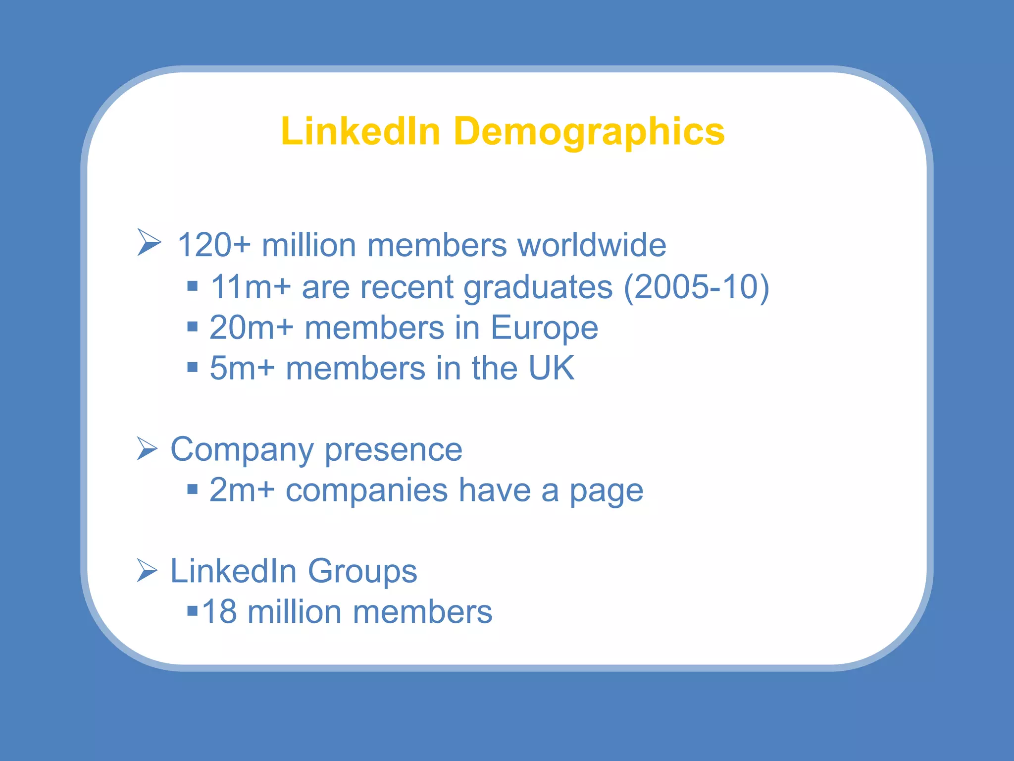 LinkedIn Demographics

 120+ million members worldwide
    11m+ are recent graduates (2005-10)
    20m+ members in Europe
    5m+ members in the UK

 Company presence
    2m+ companies have a page

 LinkedIn Groups
   18 million members
 