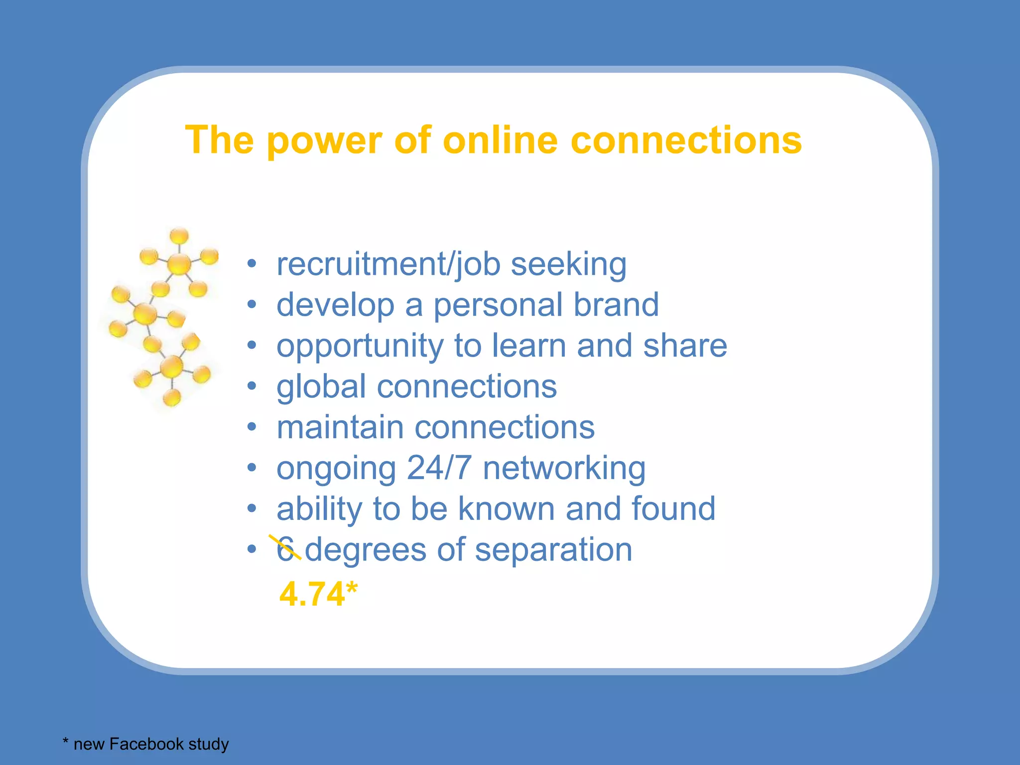 The power of online connections


                       •   recruitment/job seeking
                       •   develop a personal brand
                       •   opportunity to learn and share
                       •   global connections
                       •   maintain connections
                       •   ongoing 24/7 networking
                       •   ability to be known and found
                       •   6 degrees of separation
                           4.74*



* new Facebook study
 