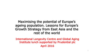 1
Maximising the potential of Europe’s
ageing population. Lessons for Europe’s
Growth Strategy from East Asia and the
rest of the world
International Longevity Centre and Global Aging
Institute lunch supported by Prudential plc
April 2016
 
