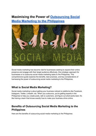 Maximising the Power of Outsourcing Social
Media Marketing to the Philippines
Social media marketing has become vital for businesses seeking to expand their online
presence and engage with their target audience effectively. One strategic approach for
businesses is to outsource social media marketing tasks to the Philippines. This
comprehensive guide explores the benefits, best practices, and key considerations of
harnessing the power of outsourcing social media marketing to the Philippines.
What is Social Media Marketing?
Social media marketing is about getting your business noticed on platforms like Facebook,
Instagram, Twitter, LinkedIn, etc. When you outsource, you're getting experts in the
Philippines to help you create posts, talk to customers, and figure out what works best. It's
like having a team that knows exactly how to make your business shine online.
Benefits of Outsourcing Social Media Marketing to the
Philippines
Here are the benefits of outsourcing social media marketing to the Philippines:
 