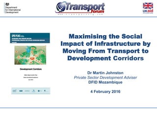 Maximising the Social
Impact of Infrastructure by
Moving From Transport to
Development Corridors
Dr Martin Johnston
Private Sector Development Adviser
DFID Mozambique
4 February 2016
 