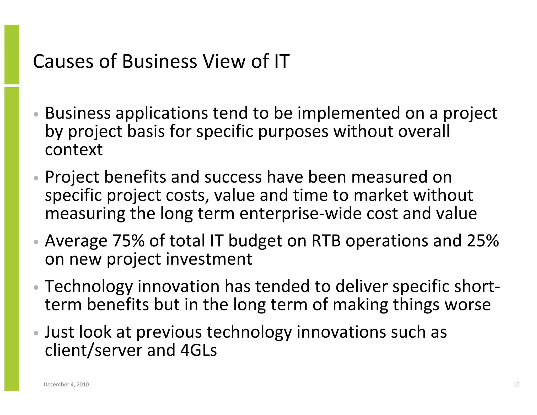 Causes of Business View of IT

• Business applications tend to be implemented on a project
  by project basis for specific purposes without overall
  context
• Project benefits and success have been measured on
  specific project costs, value and time to market without
  measuring the long term enterprise-wide cost and value
• Average 75% of total IT budget on RTB operations and 25%
  on new project investment
• Technology innovation has tended to deliver specific short-
  term benefits but in the long term of making things worse
• Just look at previous technology innovations such as
  client/server and 4GLs
    December 4, 2010                                            10
 