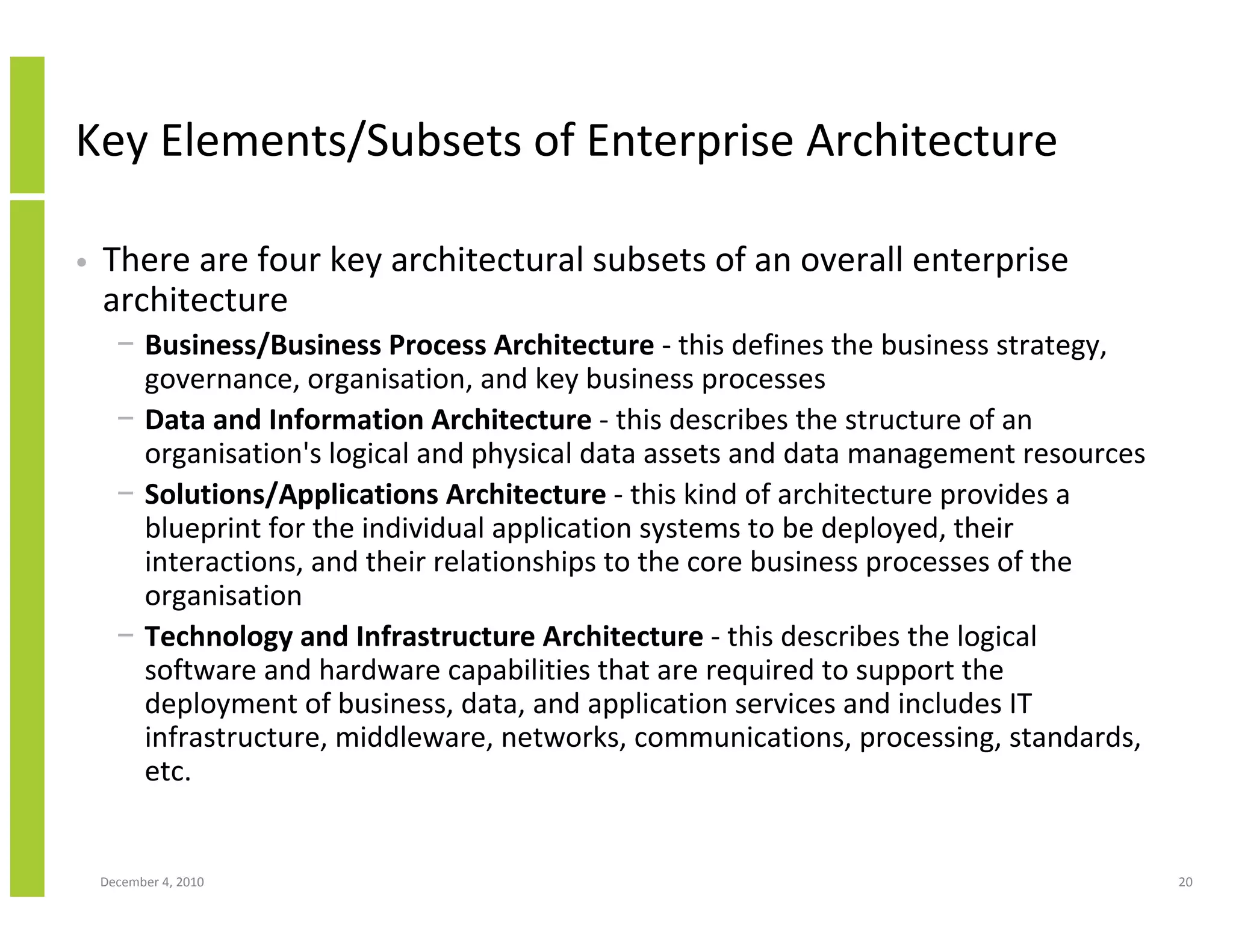 Key Elements/Subsets of Enterprise Architecture

•   There are four key architectural subsets of an overall enterprise
    architecture
      − Business/Business Process Architecture - this defines the business strategy,
        governance, organisation, and key business processes
      − Data and Information Architecture - this describes the structure of an
        organisation's logical and physical data assets and data management resources
      − Solutions/Applications Architecture - this kind of architecture provides a
        blueprint for the individual application systems to be deployed, their
        interactions, and their relationships to the core business processes of the
        organisation
      − Technology and Infrastructure Architecture - this describes the logical
        software and hardware capabilities that are required to support the
        deployment of business, data, and application services and includes IT
        infrastructure, middleware, networks, communications, processing, standards,
        etc.


    December 4, 2010                                                                    20
 