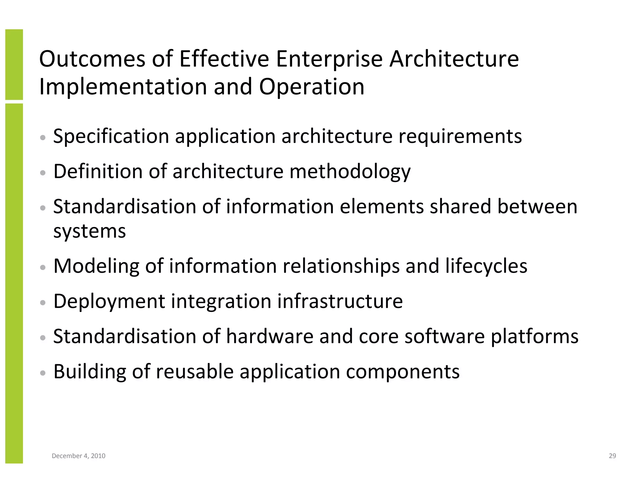 Outcomes of Effective Enterprise Architecture
Implementation and Operation
•   Specification application architecture requirements
•   Definition of architecture methodology
•   Standardisation of information elements shared between
    systems
•   Modeling of information relationships and lifecycles
•   Deployment integration infrastructure
•   Standardisation of hardware and core software platforms
•   Building of reusable application components


    December 4, 2010                                          29
 