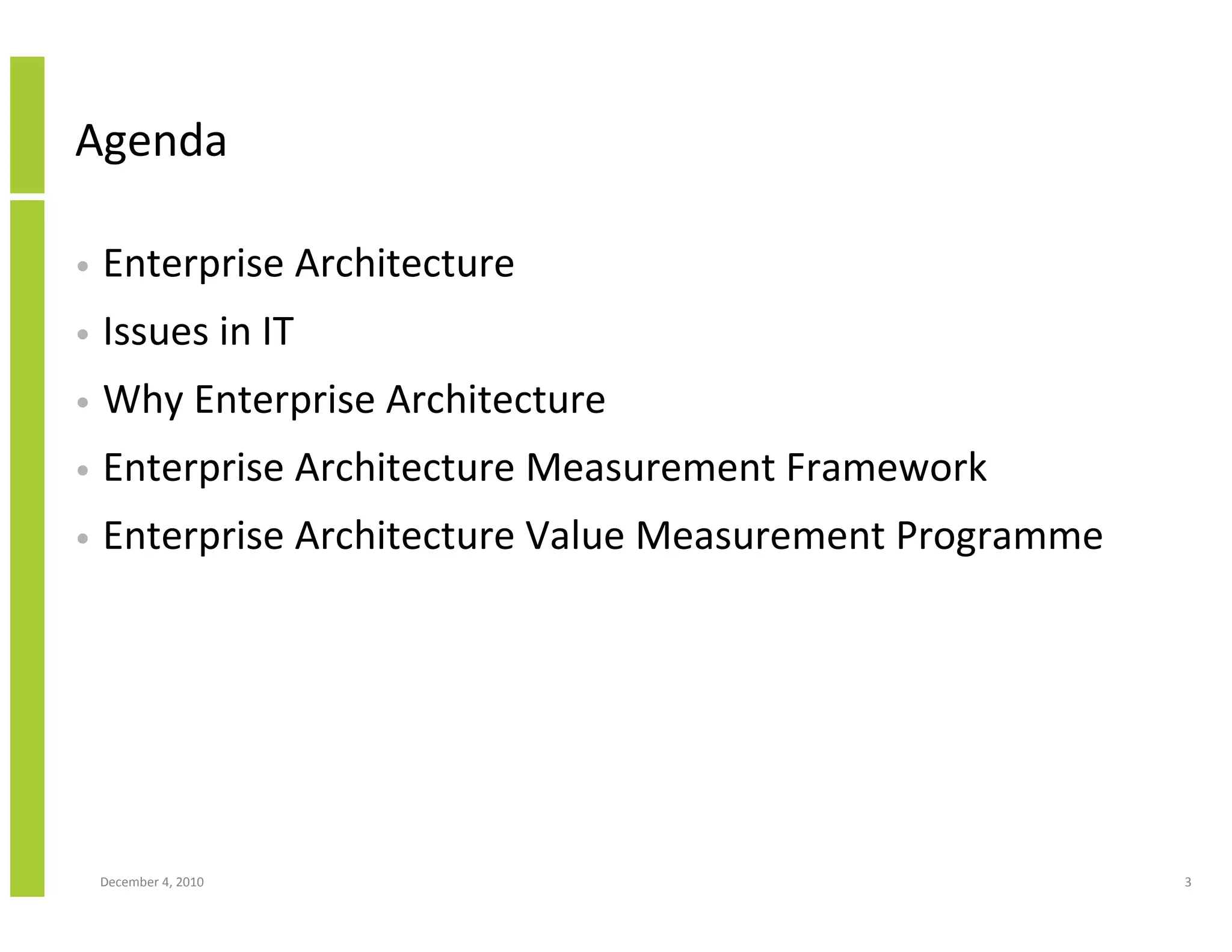 Agenda

•   Enterprise Architecture
•   Issues in IT
•   Why Enterprise Architecture
•   Enterprise Architecture Measurement Framework
•   Enterprise Architecture Value Measurement Programme




    December 4, 2010                                      3
 