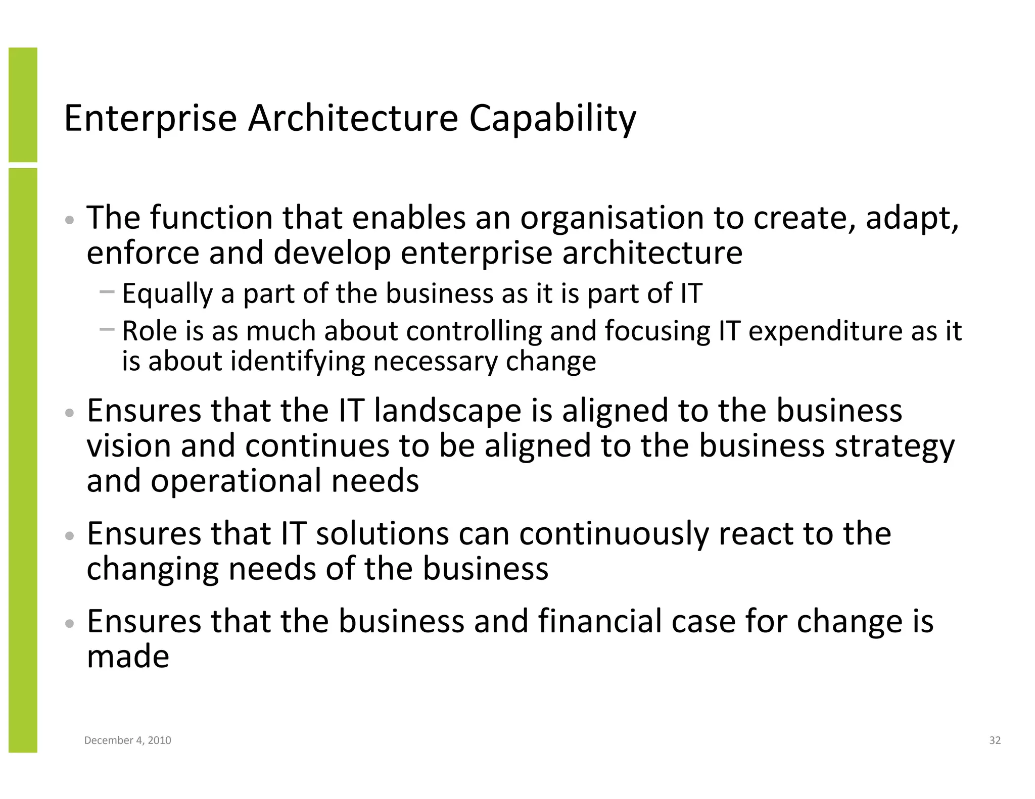 Enterprise Architecture Capability

•   The function that enables an organisation to create, adapt,
    enforce and develop enterprise architecture
      − Equally a part of the business as it is part of IT
      − Role is as much about controlling and focusing IT expenditure as it
        is about identifying necessary change
• Ensures that the IT landscape is aligned to the business
  vision and continues to be aligned to the business strategy
  and operational needs
• Ensures that IT solutions can continuously react to the
  changing needs of the business
• Ensures that the business and financial case for change is
  made

    December 4, 2010                                                          32
 