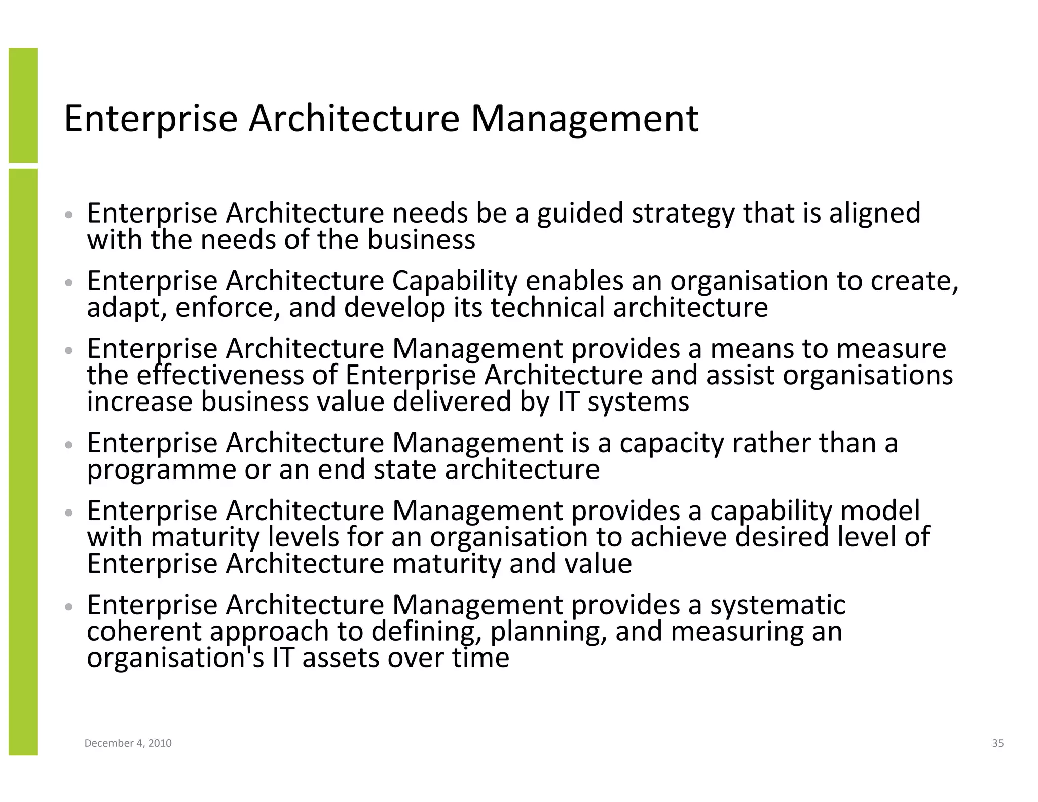 Enterprise Architecture Management

•   Enterprise Architecture needs be a guided strategy that is aligned
    with the needs of the business
•   Enterprise Architecture Capability enables an organisation to create,
    adapt, enforce, and develop its technical architecture
•   Enterprise Architecture Management provides a means to measure
    the effectiveness of Enterprise Architecture and assist organisations
    increase business value delivered by IT systems
•   Enterprise Architecture Management is a capacity rather than a
    programme or an end state architecture
•   Enterprise Architecture Management provides a capability model
    with maturity levels for an organisation to achieve desired level of
    Enterprise Architecture maturity and value
•   Enterprise Architecture Management provides a systematic
    coherent approach to defining, planning, and measuring an
    organisation's IT assets over time

    December 4, 2010                                                        35
 