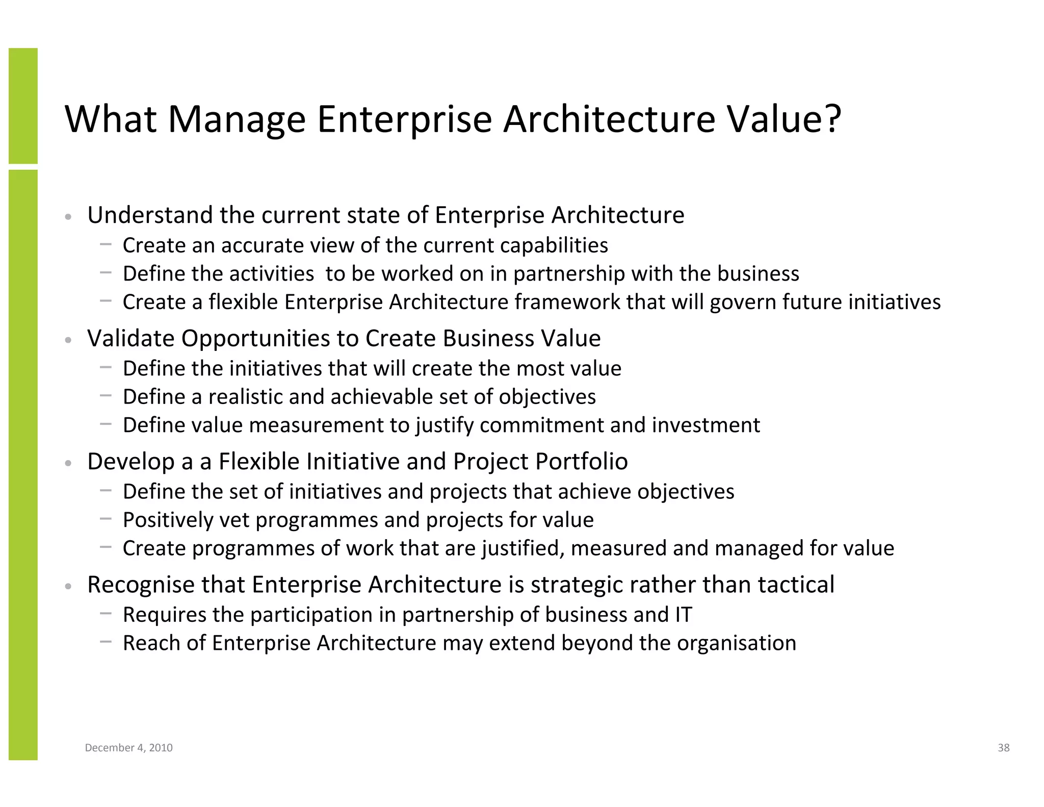 What Manage Enterprise Architecture Value?

•   Understand the current state of Enterprise Architecture
      − Create an accurate view of the current capabilities
      − Define the activities to be worked on in partnership with the business
      − Create a flexible Enterprise Architecture framework that will govern future initiatives
•   Validate Opportunities to Create Business Value
      − Define the initiatives that will create the most value
      − Define a realistic and achievable set of objectives
      − Define value measurement to justify commitment and investment
•   Develop a a Flexible Initiative and Project Portfolio
      − Define the set of initiatives and projects that achieve objectives
      − Positively vet programmes and projects for value
      − Create programmes of work that are justified, measured and managed for value
•   Recognise that Enterprise Architecture is strategic rather than tactical
      − Requires the participation in partnership of business and IT
      − Reach of Enterprise Architecture may extend beyond the organisation



    December 4, 2010                                                                              38
 