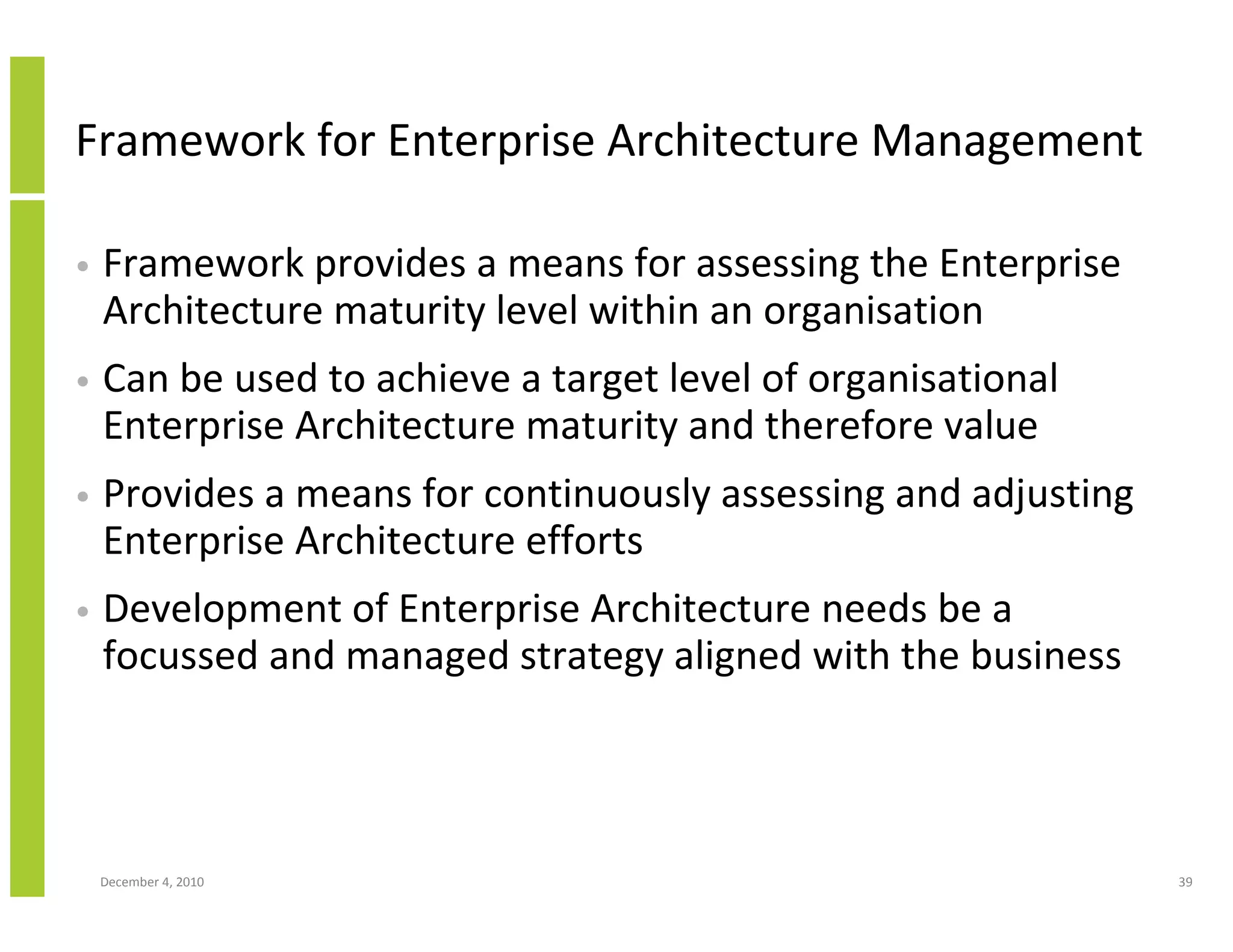 Framework for Enterprise Architecture Management

•   Framework provides a means for assessing the Enterprise
    Architecture maturity level within an organisation
•   Can be used to achieve a target level of organisational
    Enterprise Architecture maturity and therefore value
•   Provides a means for continuously assessing and adjusting
    Enterprise Architecture efforts
•   Development of Enterprise Architecture needs be a
    focussed and managed strategy aligned with the business



    December 4, 2010                                            39
 