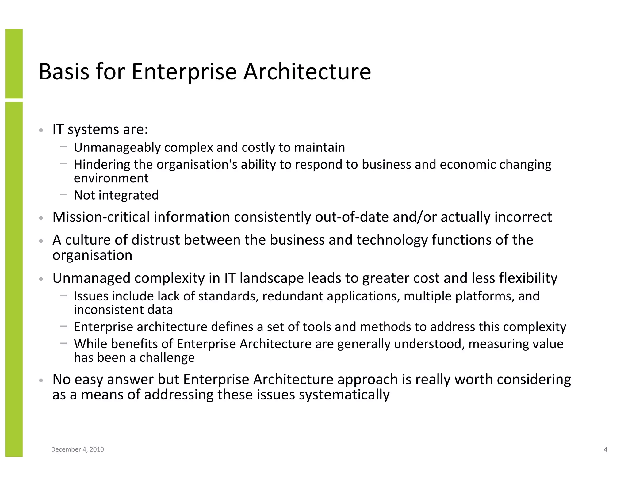 Basis for Enterprise Architecture

•   IT systems are:
      − Unmanageably complex and costly to maintain
      − Hindering the organisation's ability to respond to business and economic changing
        environment
      − Not integrated
•   Mission-critical information consistently out-of-date and/or actually incorrect
•   A culture of distrust between the business and technology functions of the
    organisation
•   Unmanaged complexity in IT landscape leads to greater cost and less flexibility
      − Issues include lack of standards, redundant applications, multiple platforms, and
        inconsistent data
      − Enterprise architecture defines a set of tools and methods to address this complexity
      − While benefits of Enterprise Architecture are generally understood, measuring value
        has been a challenge
•   No easy answer but Enterprise Architecture approach is really worth considering
    as a means of addressing these issues systematically


    December 4, 2010                                                                            4
 