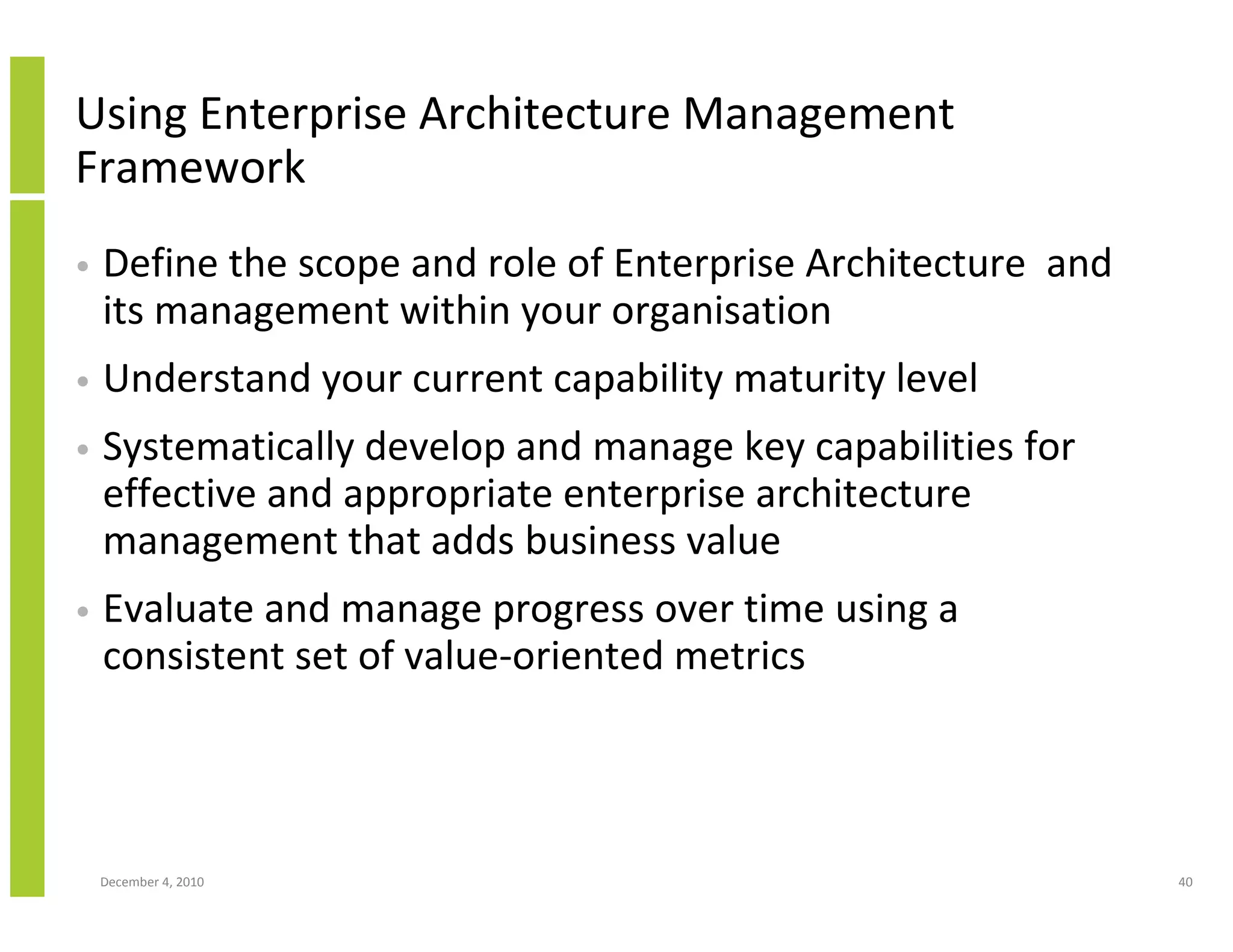 Using Enterprise Architecture Management
Framework
•   Define the scope and role of Enterprise Architecture and
    its management within your organisation
•   Understand your current capability maturity level
•   Systematically develop and manage key capabilities for
    effective and appropriate enterprise architecture
    management that adds business value
•   Evaluate and manage progress over time using a
    consistent set of value-oriented metrics



    December 4, 2010                                           40
 