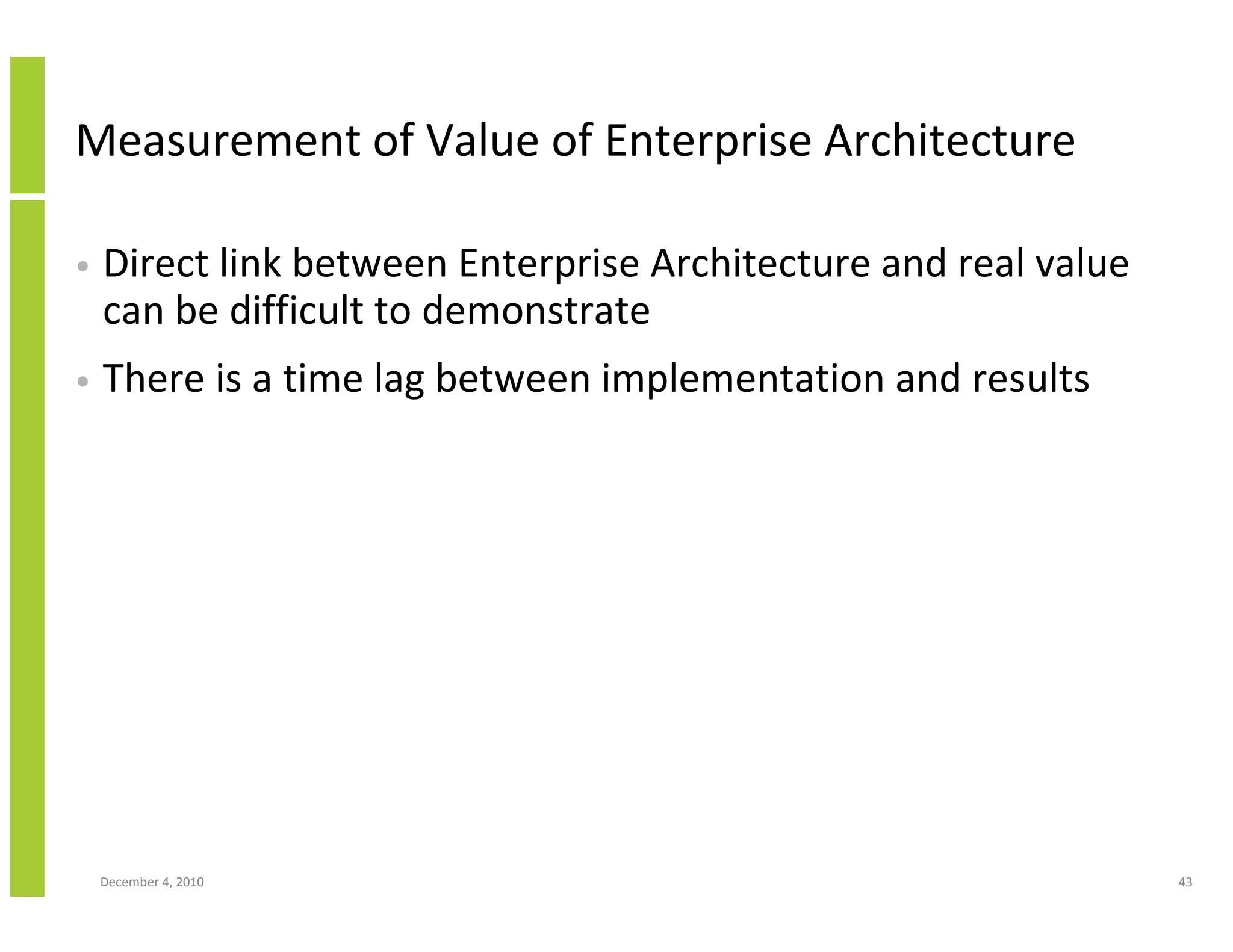 Measurement of Value of Enterprise Architecture

•   Direct link between Enterprise Architecture and real value
    can be difficult to demonstrate
•   There is a time lag between implementation and results




    December 4, 2010                                             43
 