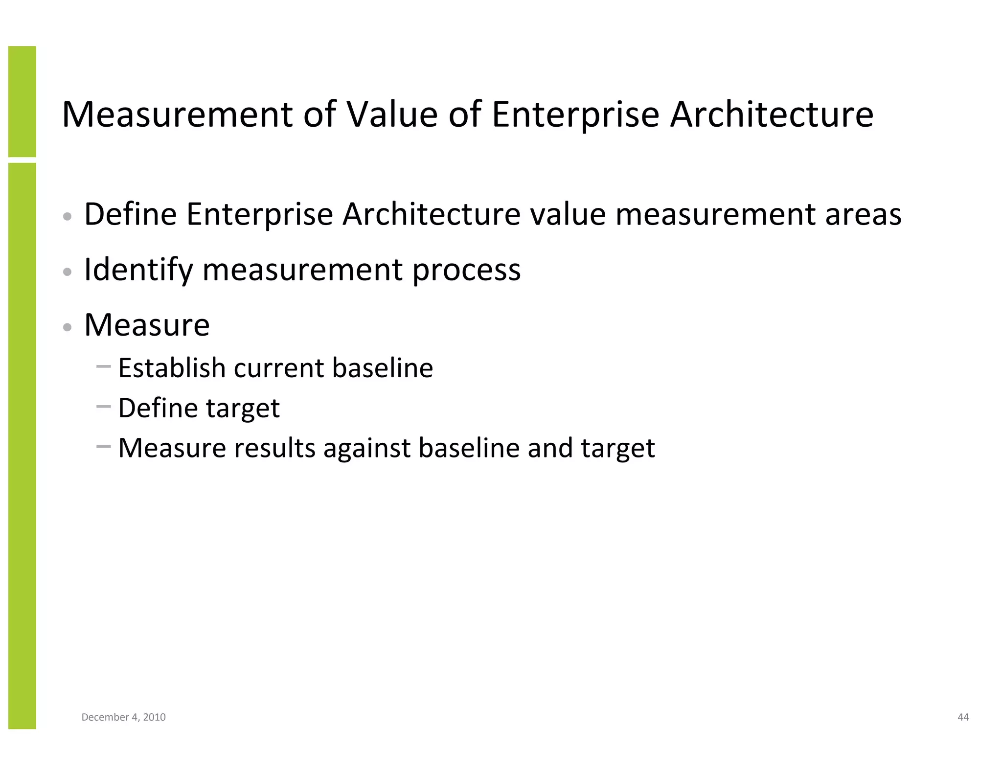 Measurement of Value of Enterprise Architecture

•   Define Enterprise Architecture value measurement areas
•   Identify measurement process
•   Measure
      − Establish current baseline
      − Define target
      − Measure results against baseline and target




    December 4, 2010                                         44
 