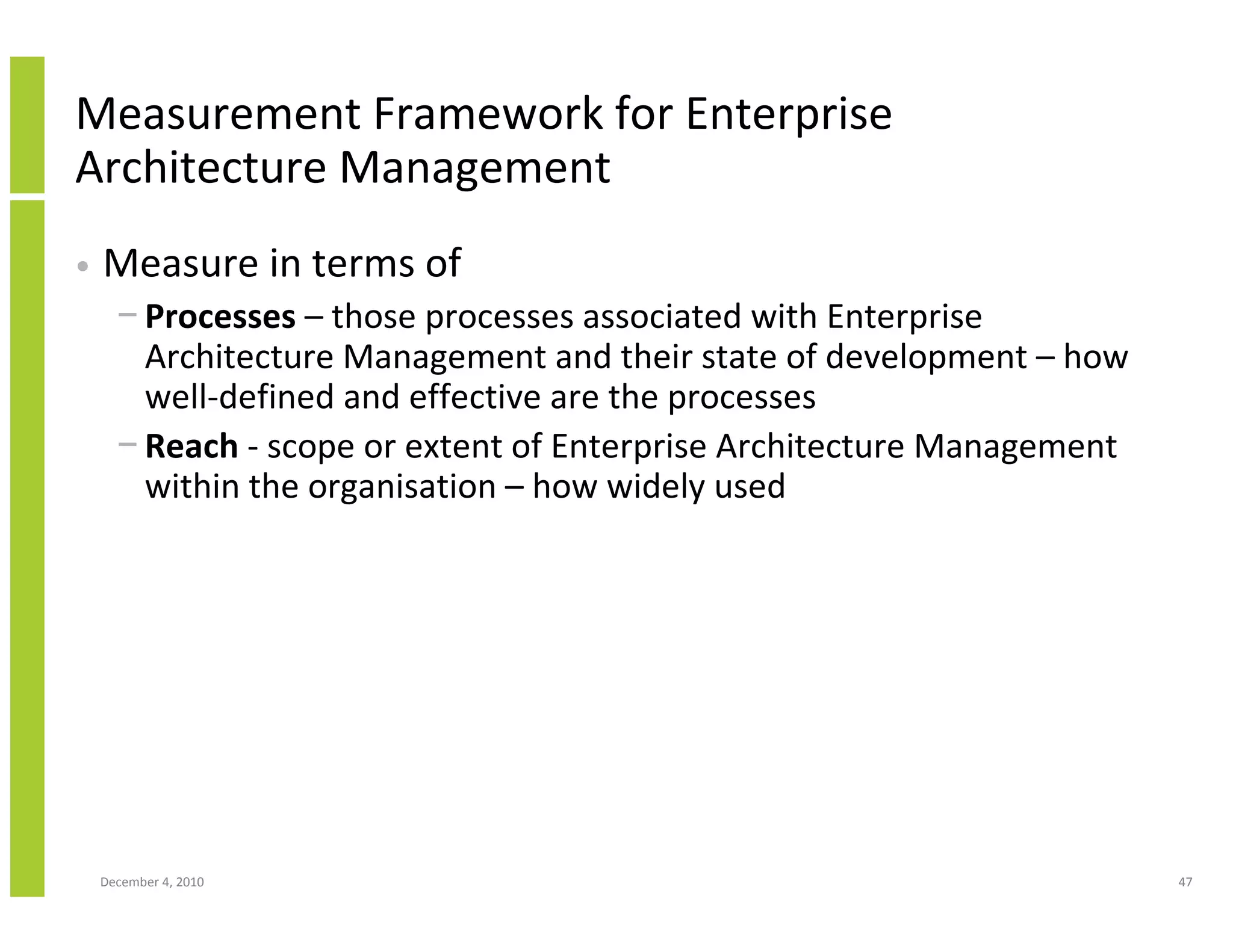 Measurement Framework for Enterprise
Architecture Management
•   Measure in terms of
      − Processes – those processes associated with Enterprise
        Architecture Management and their state of development – how
        well-defined and effective are the processes
      − Reach - scope or extent of Enterprise Architecture Management
        within the organisation – how widely used




    December 4, 2010                                                    47
 