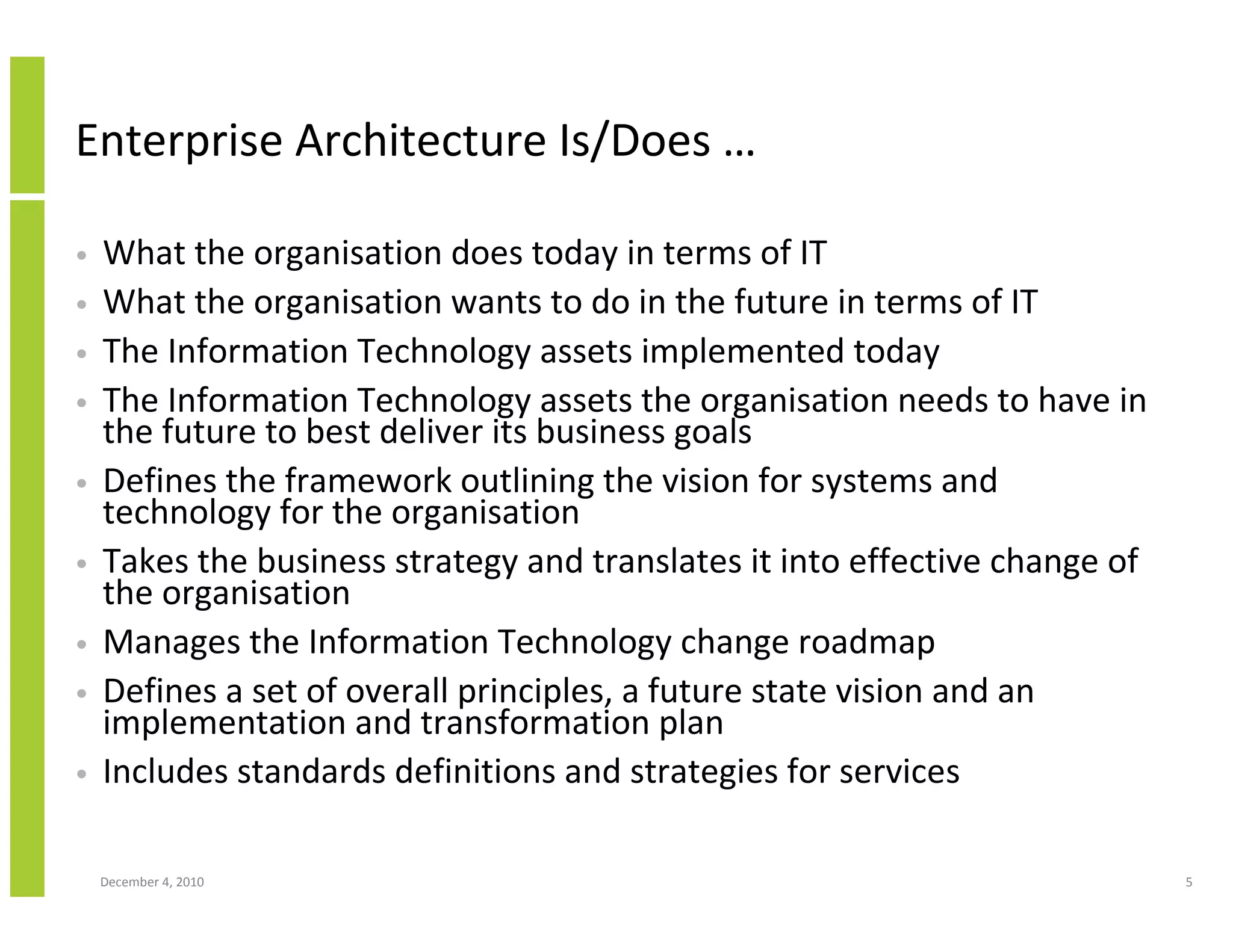 Enterprise Architecture Is/Does …

•   What the organisation does today in terms of IT
•   What the organisation wants to do in the future in terms of IT
•   The Information Technology assets implemented today
•   The Information Technology assets the organisation needs to have in
    the future to best deliver its business goals
•   Defines the framework outlining the vision for systems and
    technology for the organisation
•   Takes the business strategy and translates it into effective change of
    the organisation
•   Manages the Information Technology change roadmap
•   Defines a set of overall principles, a future state vision and an
    implementation and transformation plan
•   Includes standards definitions and strategies for services

    December 4, 2010                                                         5
 