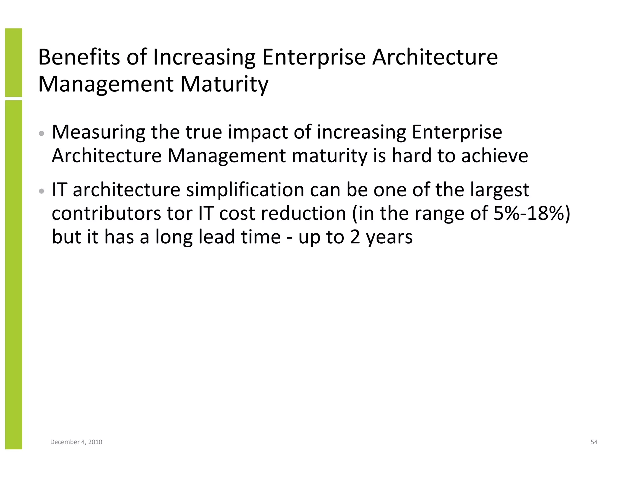 Benefits of Increasing Enterprise Architecture
Management Maturity
•   Measuring the true impact of increasing Enterprise
    Architecture Management maturity is hard to achieve
•   IT architecture simplification can be one of the largest
    contributors tor IT cost reduction (in the range of 5%-18%)
    but it has a long lead time - up to 2 years




    December 4, 2010                                              54
 