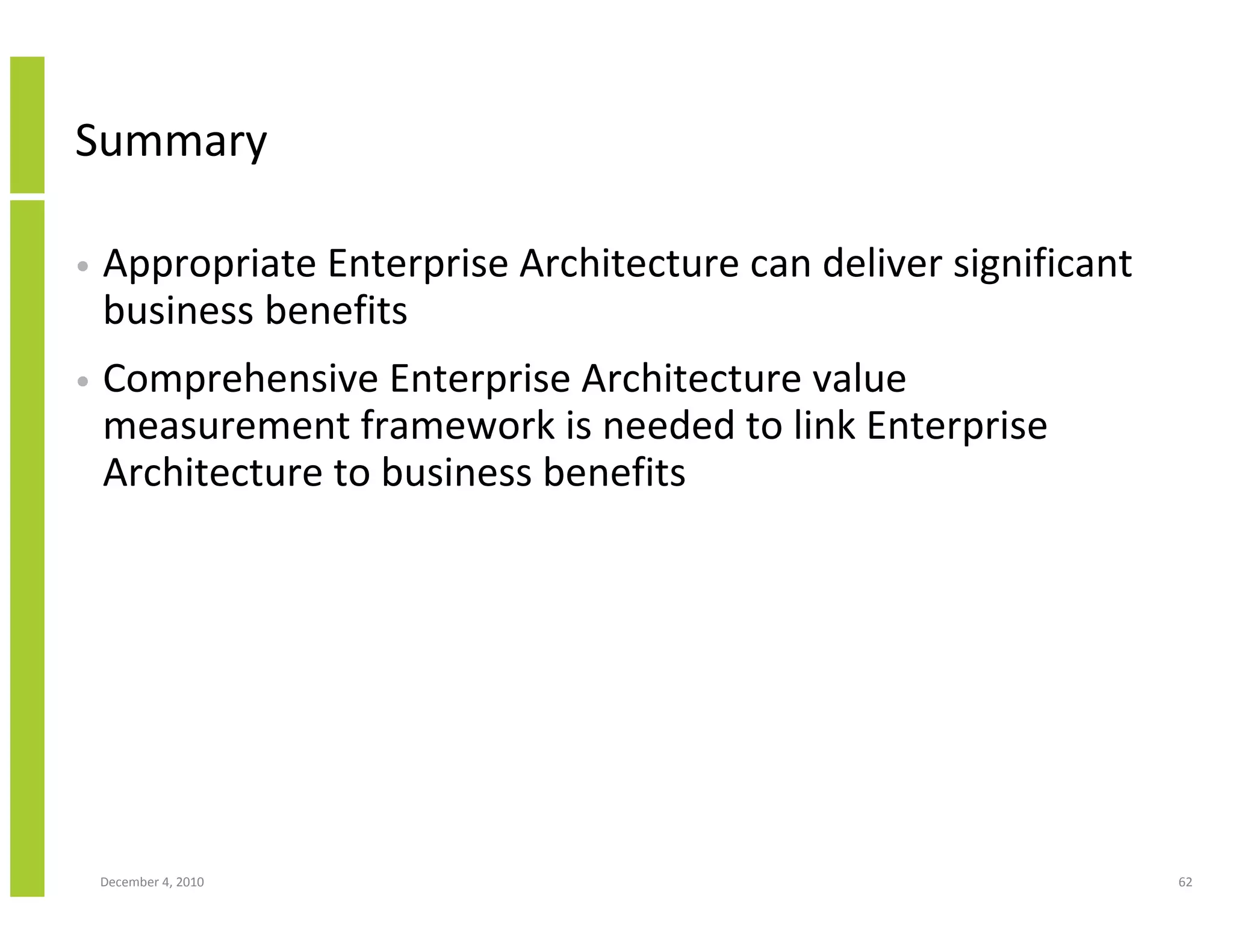 Summary

•   Appropriate Enterprise Architecture can deliver significant
    business benefits
•   Comprehensive Enterprise Architecture value
    measurement framework is needed to link Enterprise
    Architecture to business benefits




    December 4, 2010                                              62
 