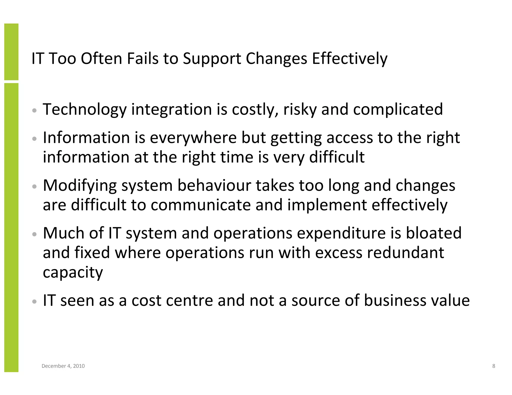 IT Too Often Fails to Support Changes Effectively

•   Technology integration is costly, risky and complicated
•   Information is everywhere but getting access to the right
    information at the right time is very difficult
•   Modifying system behaviour takes too long and changes
    are difficult to communicate and implement effectively
•   Much of IT system and operations expenditure is bloated
    and fixed where operations run with excess redundant
    capacity
•   IT seen as a cost centre and not a source of business value


    December 4, 2010                                              8
 