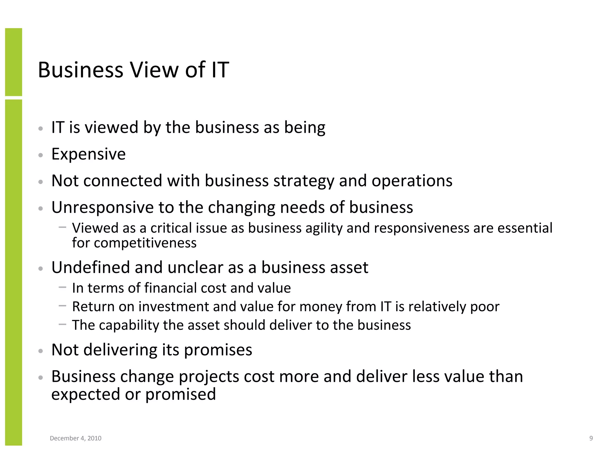 Business View of IT

•   IT is viewed by the business as being
•   Expensive
•   Not connected with business strategy and operations
•   Unresponsive to the changing needs of business
      − Viewed as a critical issue as business agility and responsiveness are essential
        for competitiveness
•   Undefined and unclear as a business asset
      − In terms of financial cost and value
      − Return on investment and value for money from IT is relatively poor
      − The capability the asset should deliver to the business
•   Not delivering its promises
•   Business change projects cost more and deliver less value than
    expected or promised

    December 4, 2010                                                                      9
 