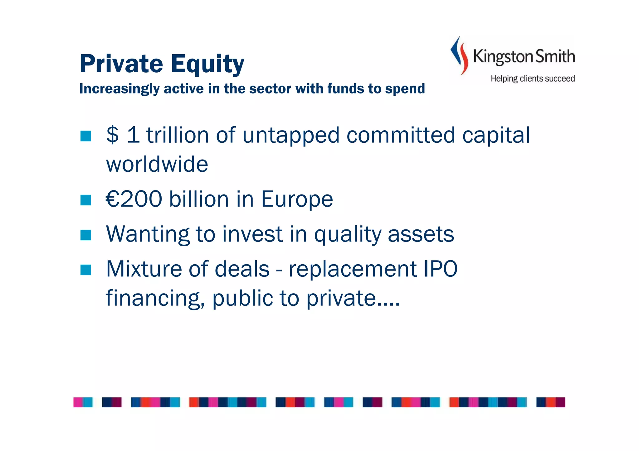 Private Equity
Increasingly active in the sector with funds to spend


    $ 1 trillion of untapped committed capital
    worldwide
    €200 billion in Europe
    Wanting to invest in quality assets
    Mixture of deals - replacement IPO
    financing, public to private....
 