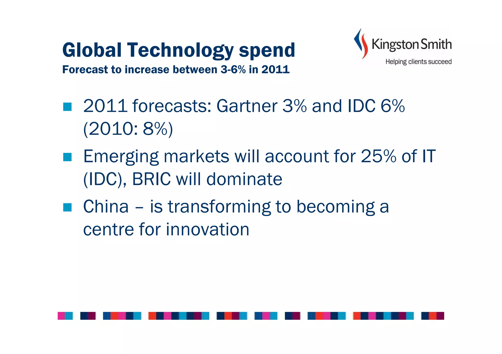 Global Technology spend
Forecast to increase between 3-6% in 2011


   2011 forecasts: Gartner 3% and IDC 6%
   (2010: 8%)
   Emerging markets will account for 25% of IT
   (IDC), BRIC will dominate
   China – is transforming to becoming a
   centre for innovation
 