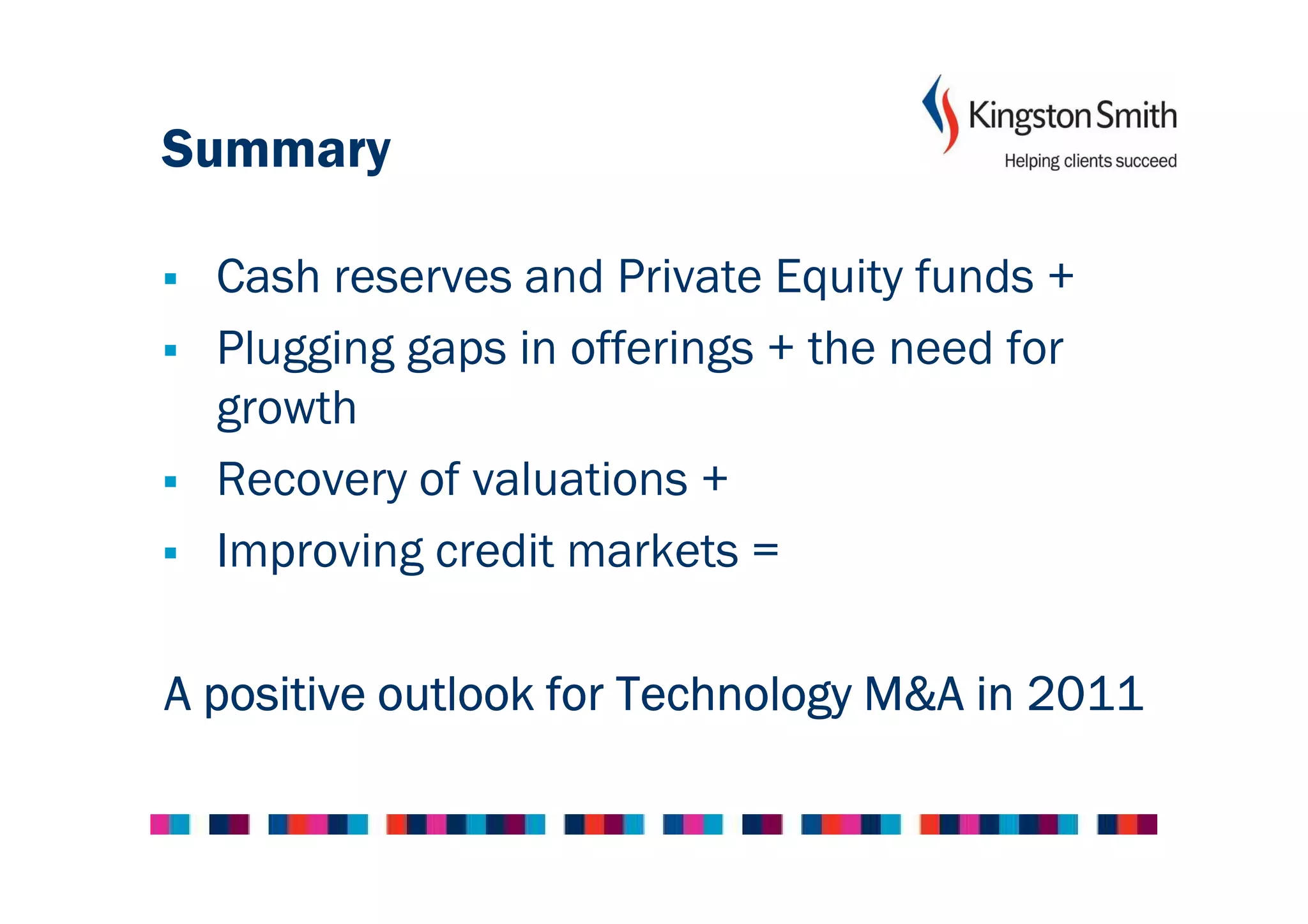 Summary

  Cash reserves and Private Equity funds +
  Plugging gaps in offerings + the need for
  growth
  Recovery of valuations +
  Improving credit markets =

A positive outlook for Technology M&A in 2011
 