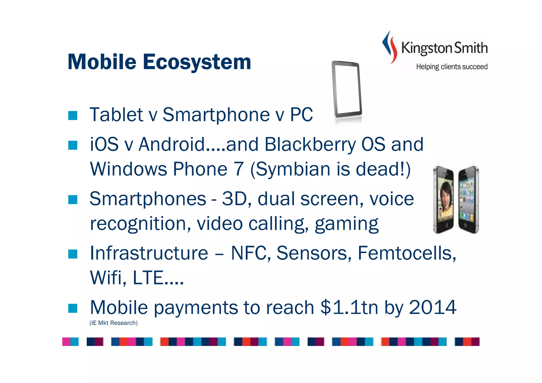 Mobile Ecosystem

 Tablet v Smartphone v PC
 iOS v Android....and Blackberry OS and
 Windows Phone 7 (Symbian is dead!)
 Smartphones - 3D, dual screen, voice
 recognition, video calling, gaming
 Infrastructure – NFC, Sensors, Femtocells,
 Wifi, LTE....
 Mobile payments to reach $1.1tn by 2014
 (IE Mkt Research)
 
