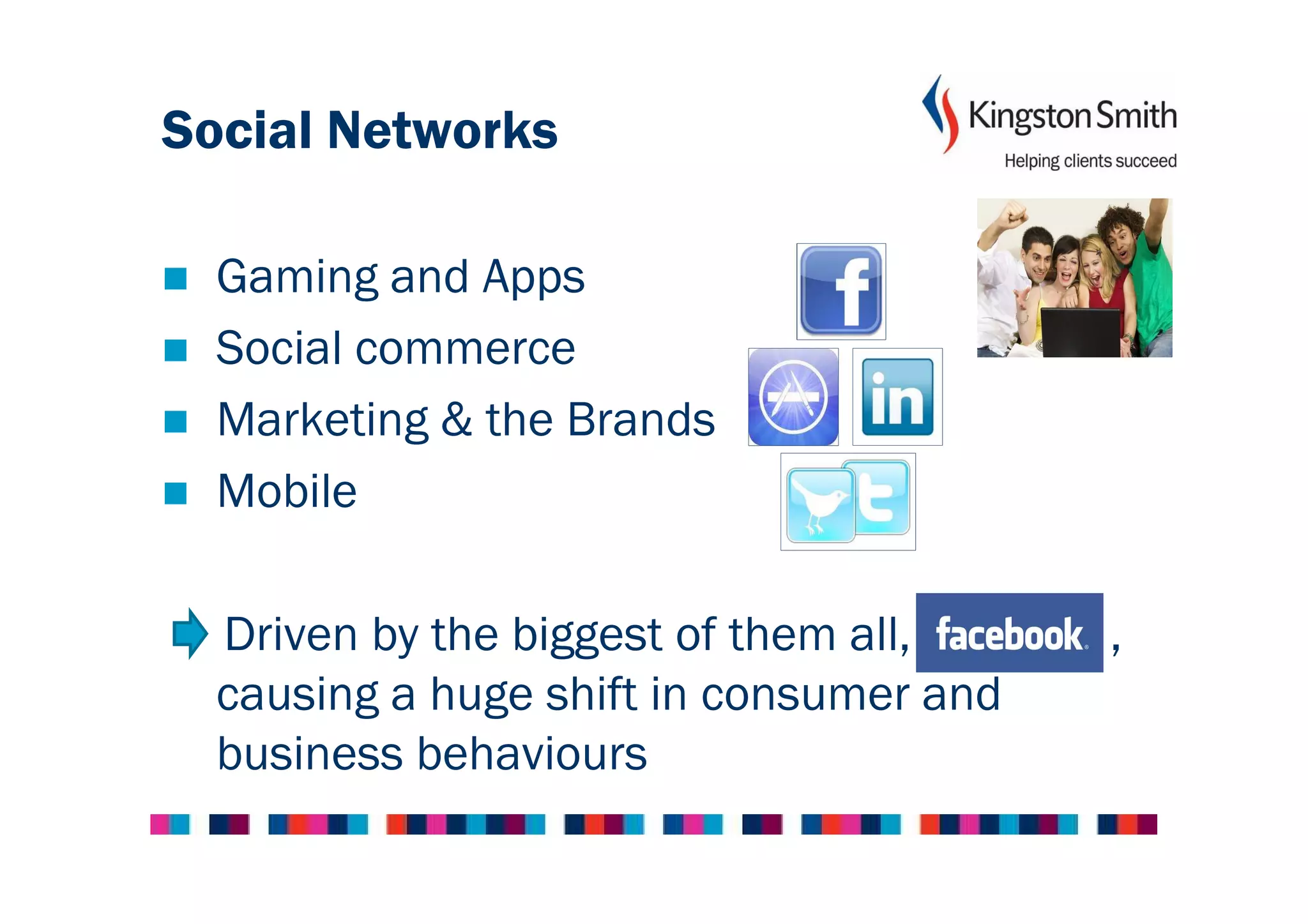 Social Networks

  Gaming and Apps
  Social commerce
  Marketing & the Brands
  Mobile

  Driven by the biggest of them all,     ,
  causing a huge shift in consumer and
  business behaviours
 