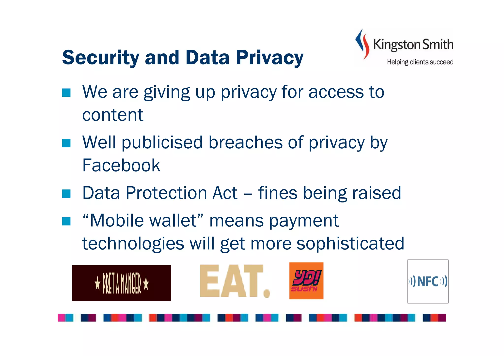 Security and Data Privacy
  We are giving up privacy for access to
  content
  Well publicised breaches of privacy by
  Facebook
  Data Protection Act – fines being raised
  “Mobile wallet” means payment
  technologies will get more sophisticated
 