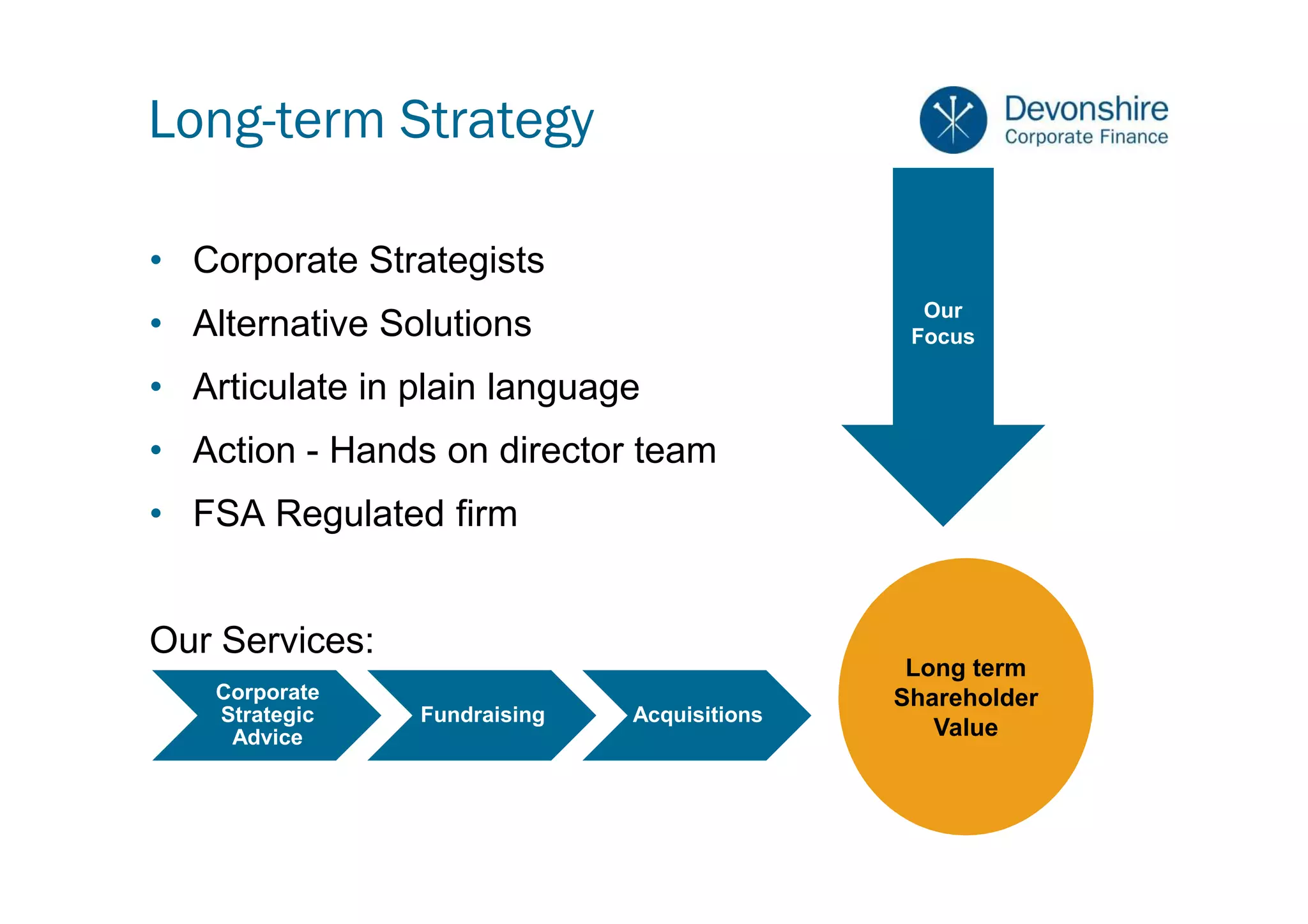 Long-term Strategy

• Corporate Strategists
                                               Our
• Alternative Solutions                       Focus

• Articulate in plain language
• Action - Hands on director team
• FSA Regulated firm


Our Services:
                                              Long term
    Corporate                                Shareholder
    Strategic   Fundraising   Acquisitions
     Advice                                     Value
 