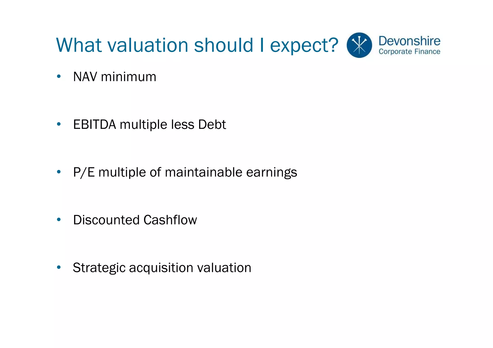 What valuation should I expect?
• NAV minimum


• EBITDA multiple less Debt


• P/E multiple of maintainable earnings


• Discounted Cashflow


• Strategic acquisition valuation
 