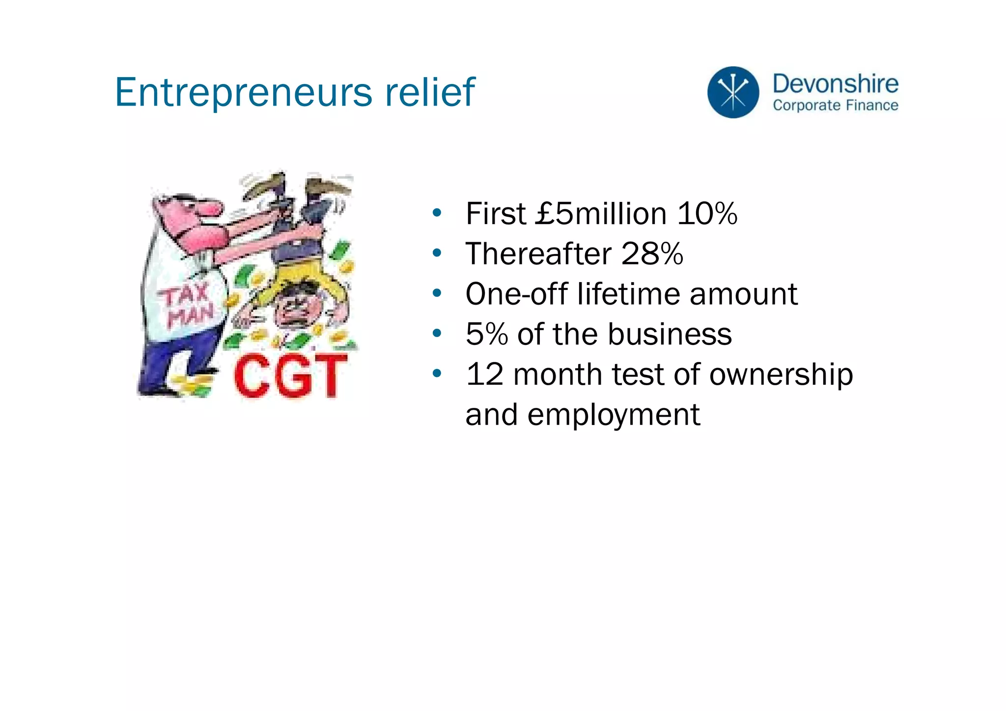 Entrepreneurs relief

                 •   First £5million 10%
                 •   Thereafter 28%
                 •   One-off lifetime amount
                 •   5% of the business
                 •   12 month test of ownership
                     and employment
 