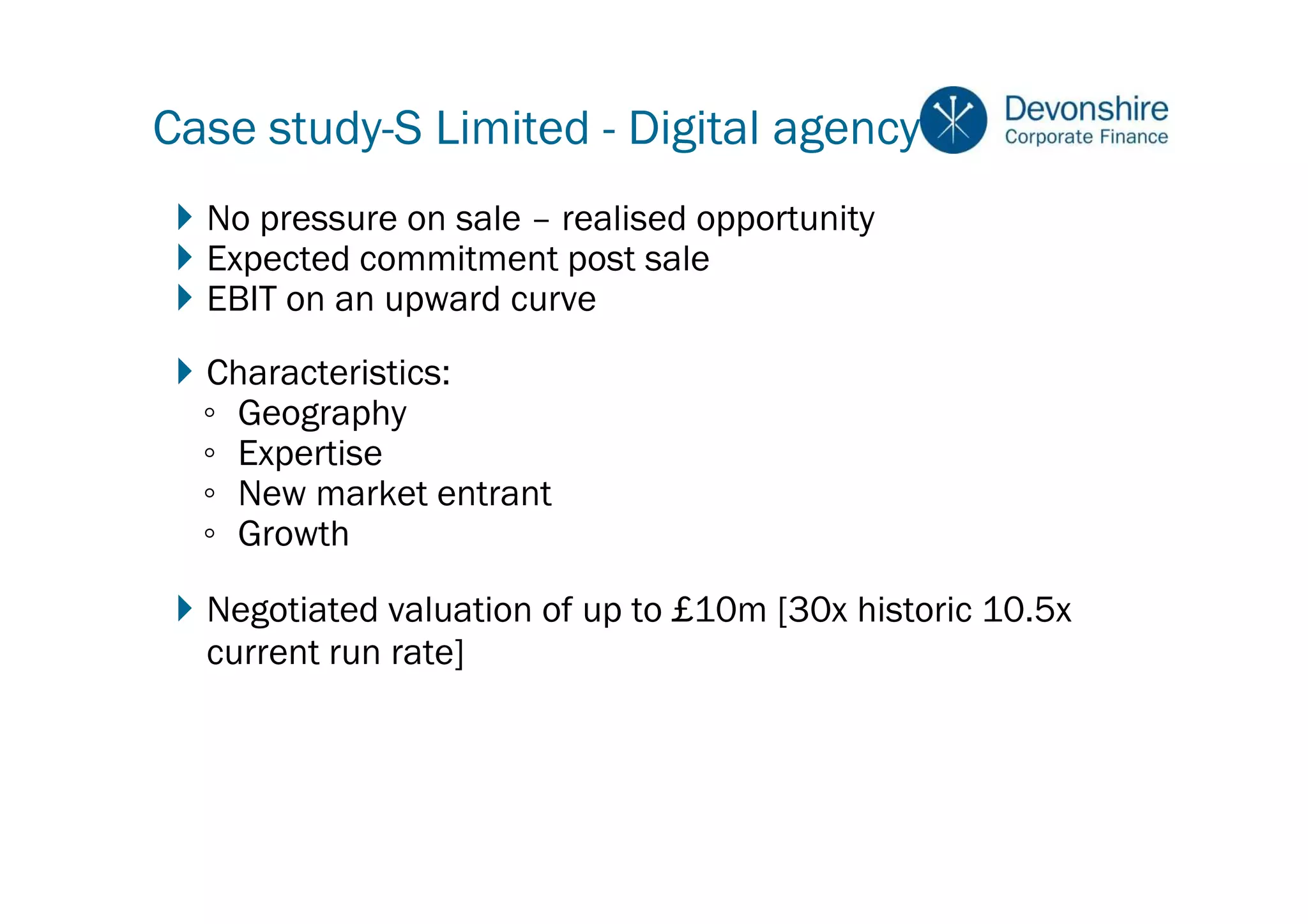Case study-S Limited - Digital agency
  No pressure on sale – realised opportunity
  Expected commitment post sale
  EBIT on an upward curve
  Characteristics:
  ◦ Geography
  ◦ Expertise
  ◦ New market entrant
  ◦ Growth

  Negotiated valuation of up to £10m [30x historic 10.5x
  current run rate]
 