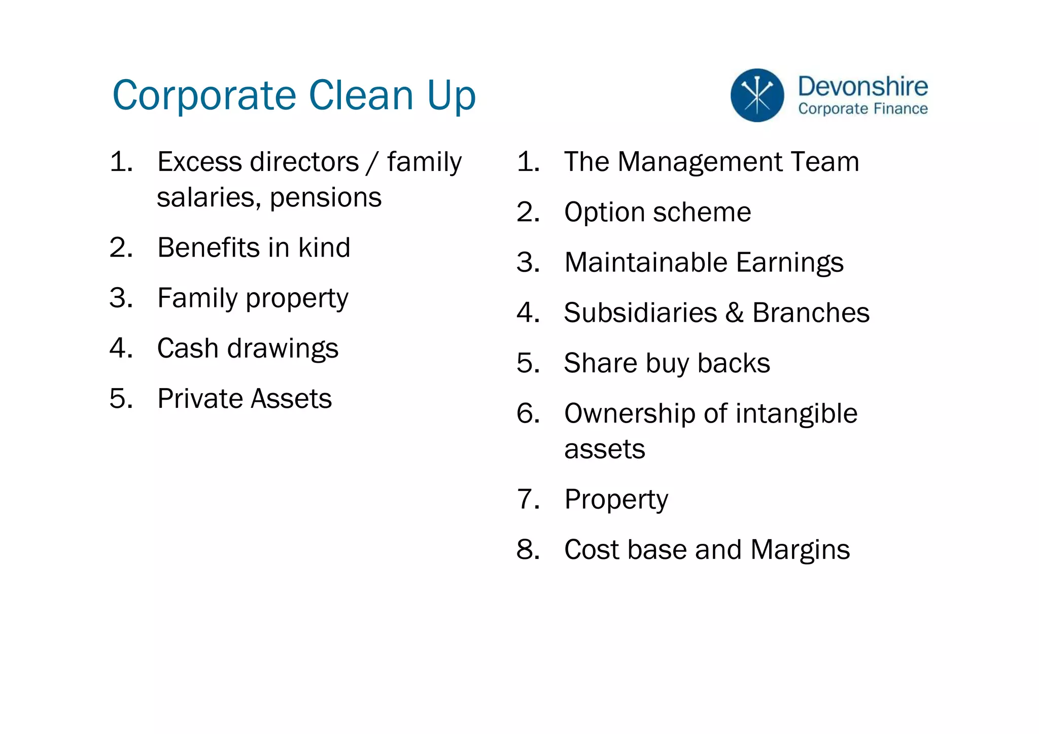 Corporate Clean Up
1. Excess directors / family   1. The Management Team
   salaries, pensions          2. Option scheme
2. Benefits in kind            3. Maintainable Earnings
3. Family property             4. Subsidiaries & Branches
4. Cash drawings
                               5. Share buy backs
5. Private Assets              6. Ownership of intangible
                                  assets
                               7. Property
                               8. Cost base and Margins
 
