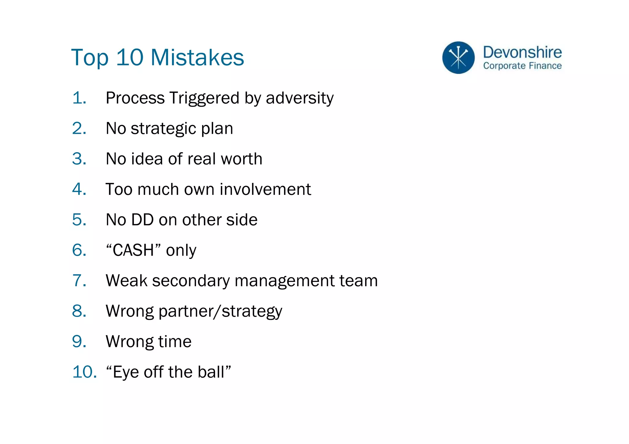 Top 10 Mistakes
1.   Process Triggered by adversity
2.   No strategic plan
3.   No idea of real worth
4.   Too much own involvement
5.   No DD on other side
6.   “CASH” only
7.   Weak secondary management team
8.   Wrong partner/strategy
9.   Wrong time
10. “Eye off the ball”
 
