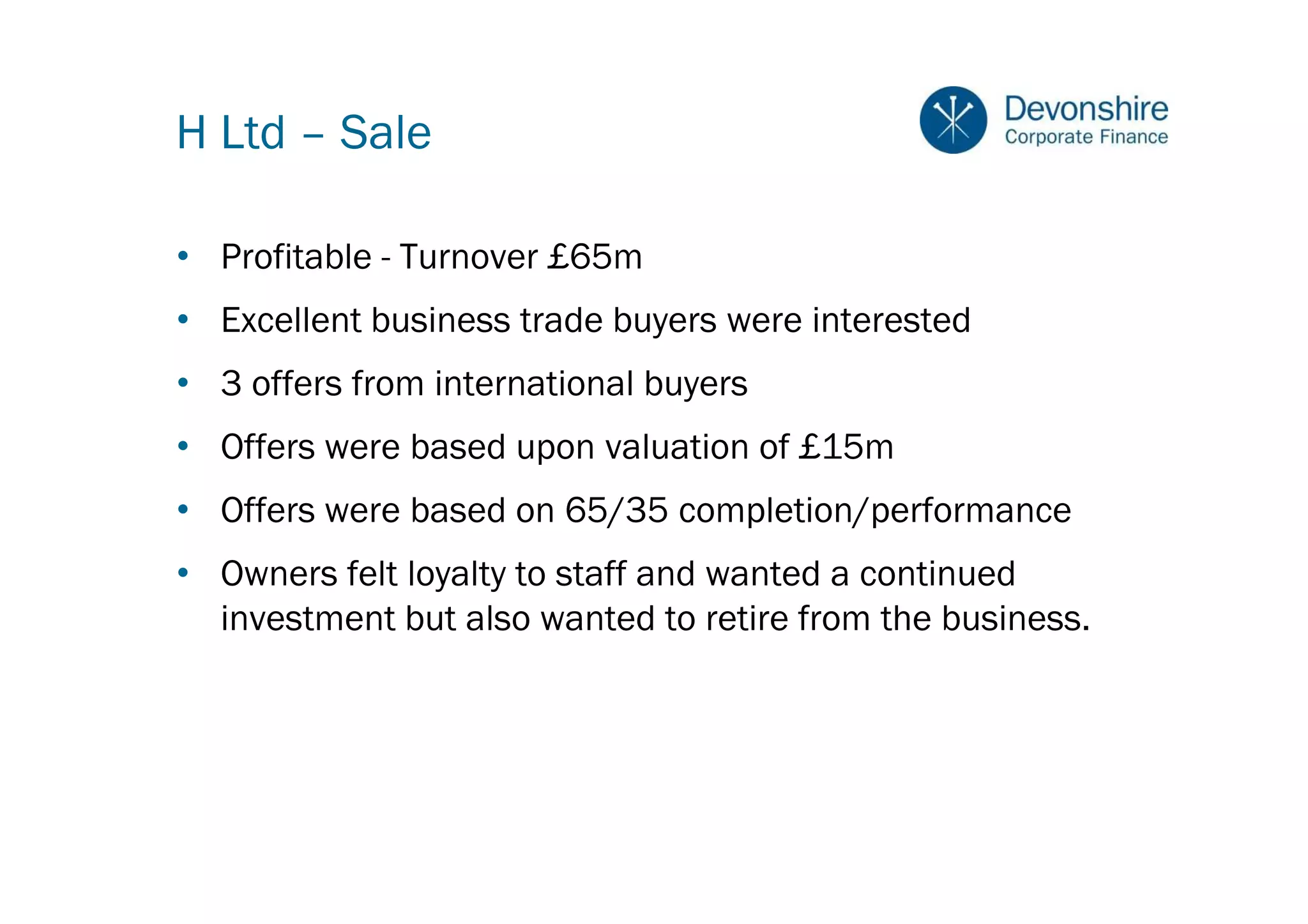 H Ltd – Sale

• Profitable - Turnover £65m
• Excellent business trade buyers were interested
• 3 offers from international buyers
• Offers were based upon valuation of £15m
• Offers were based on 65/35 completion/performance
• Owners felt loyalty to staff and wanted a continued
  investment but also wanted to retire from the business.
 