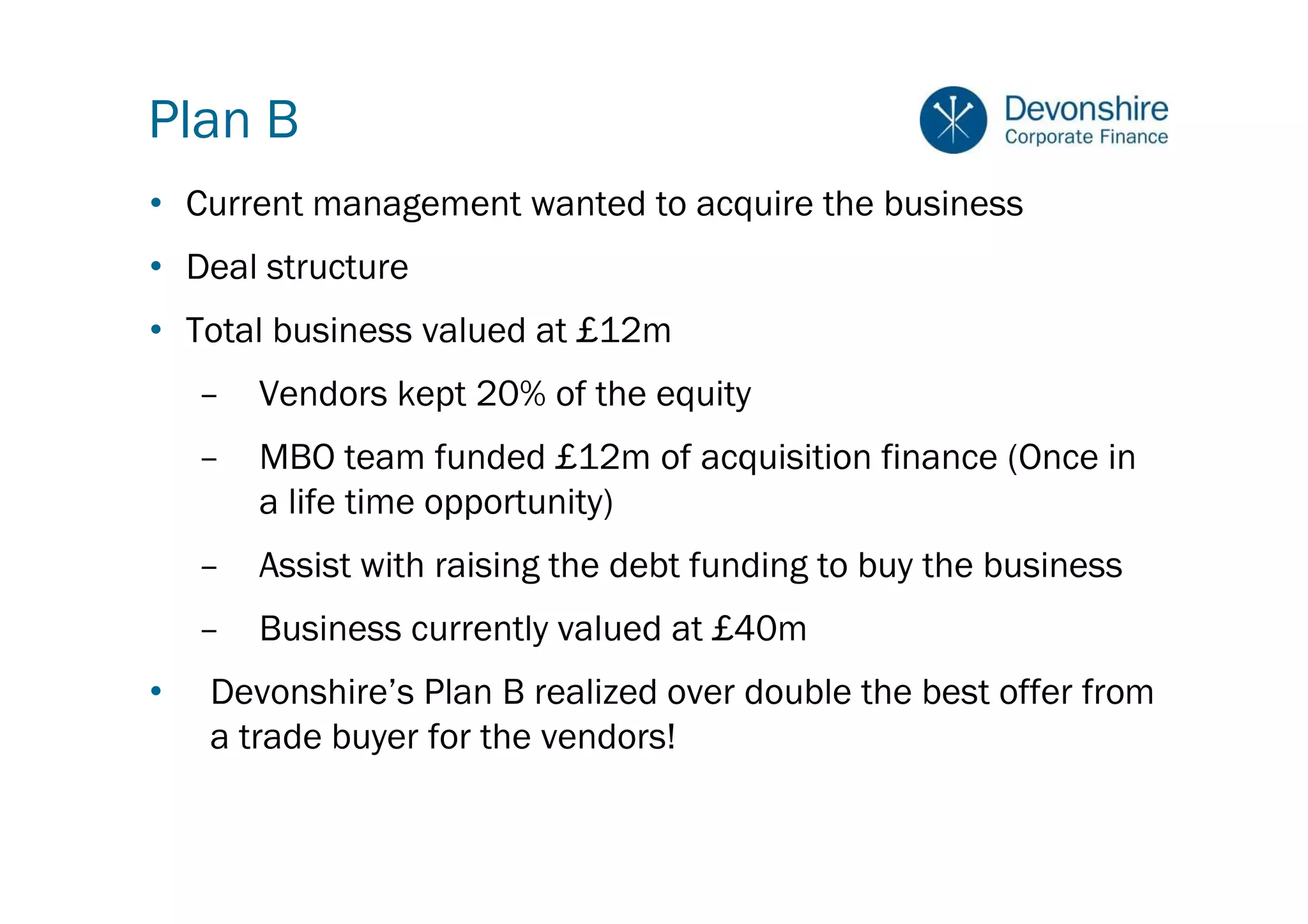 Plan B
• Current management wanted to acquire the business
• Deal structure
• Total business valued at £12m
    –   Vendors kept 20% of the equity
    –   MBO team funded £12m of acquisition finance (Once in
        a life time opportunity)
    –   Assist with raising the debt funding to buy the business
    –   Business currently valued at £40m
•   Devonshire’s Plan B realized over double the best offer from
    a trade buyer for the vendors!
 