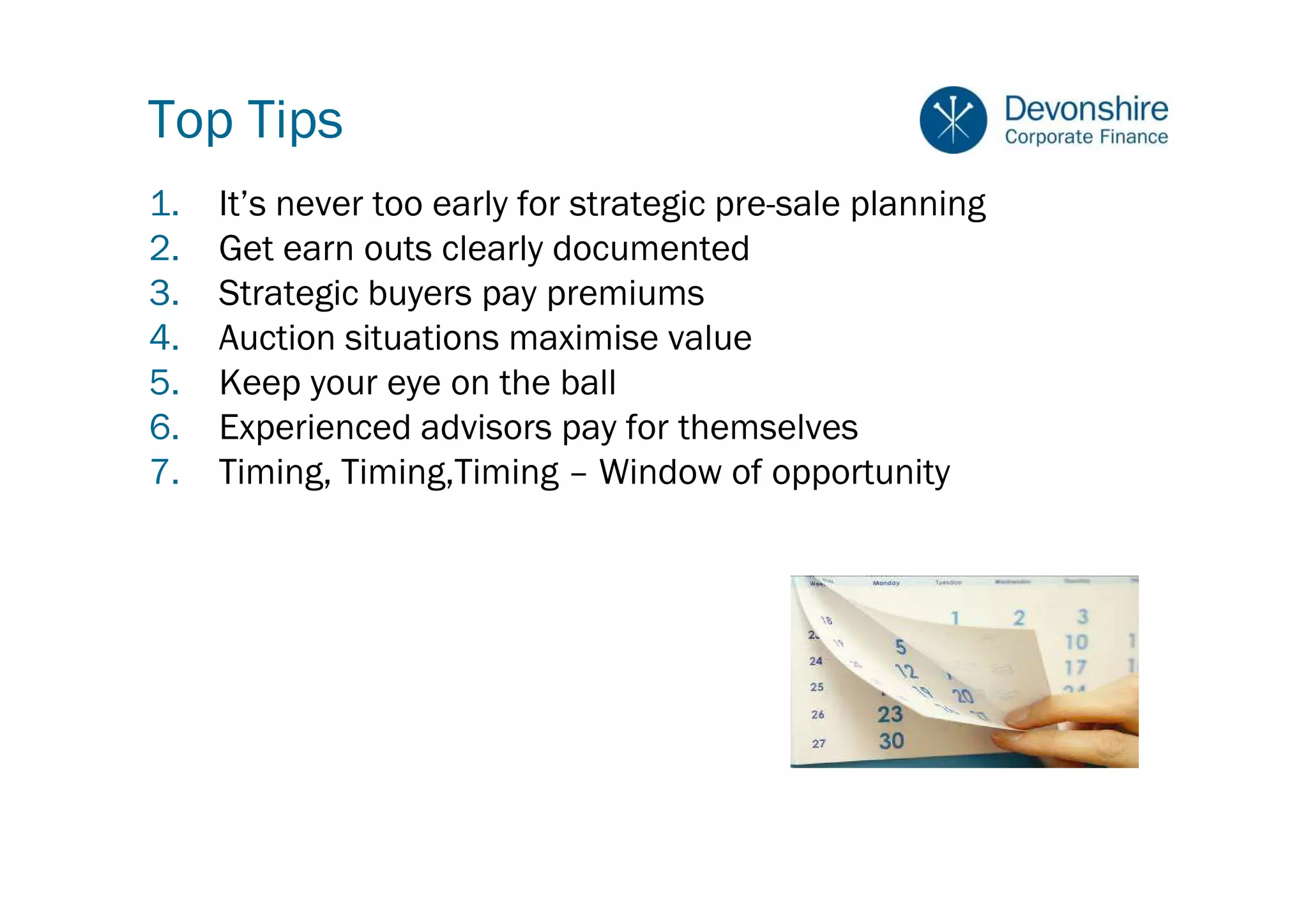 Top Tips
1.   It’s never too early for strategic pre-sale planning
2.   Get earn outs clearly documented
3.   Strategic buyers pay premiums
4.   Auction situations maximise value
5.   Keep your eye on the ball
6.   Experienced advisors pay for themselves
7.   Timing, Timing,Timing – Window of opportunity
 