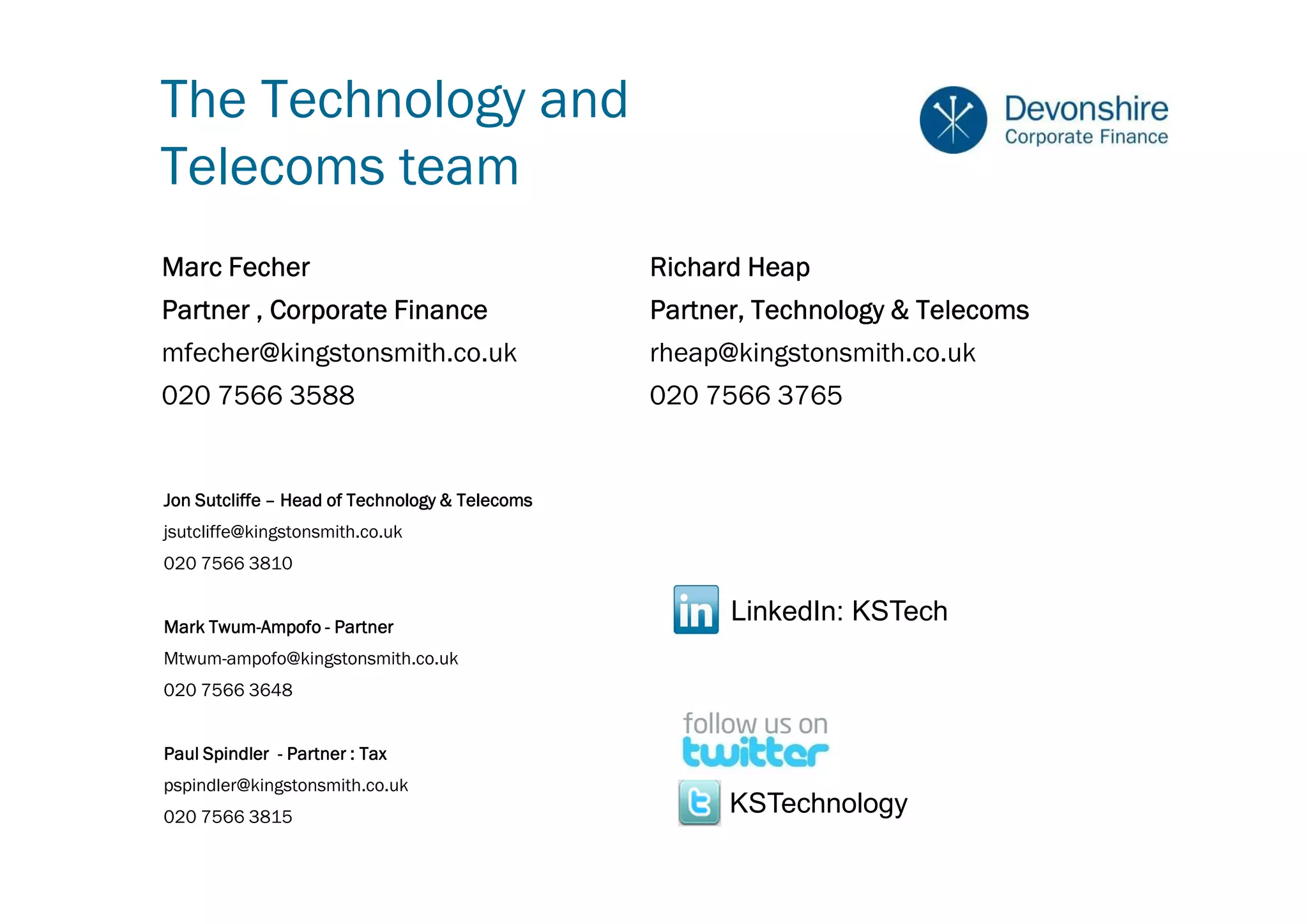 The Technology and
Telecoms team
Marc Fecher                                     Richard Heap
Partner , Corporate Finance                     Partner, Technology & Telecoms
mfecher@kingstonsmith.co.uk                     rheap@kingstonsmith.co.uk
020 7566 3588                                   020 7566 3765


Jon Sutcliffe – Head of Technology & Telecoms
jsutcliffe@kingstonsmith.co.uk
020 7566 3810


Mark Twum-Ampofo - Partner
     Twum-
                                                      LinkedIn: KSTech
Mtwum-ampofo@kingstonsmith.co.uk
020 7566 3648


Paul Spindler - Partner : Tax
pspindler@kingstonsmith.co.uk
020 7566 3815
                                                      KSTechnology
 