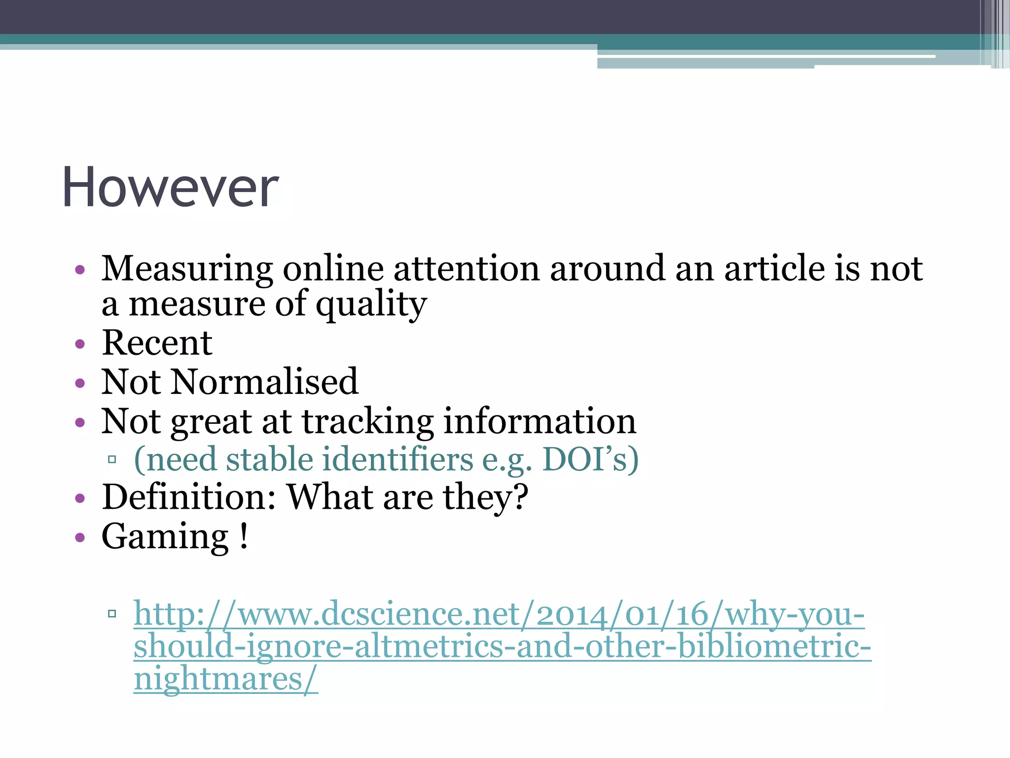 However
• Measuring online attention around an article is not
a measure of quality
• Recent
• Not Normalised
• Not great at tracking information
▫ (need stable identifiers e.g. DOI’s)
• Definition: What are they?
• Gaming !
▫ http://www.dcscience.net/2014/01/16/why-you-
should-ignore-altmetrics-and-other-bibliometric-
nightmares/
 