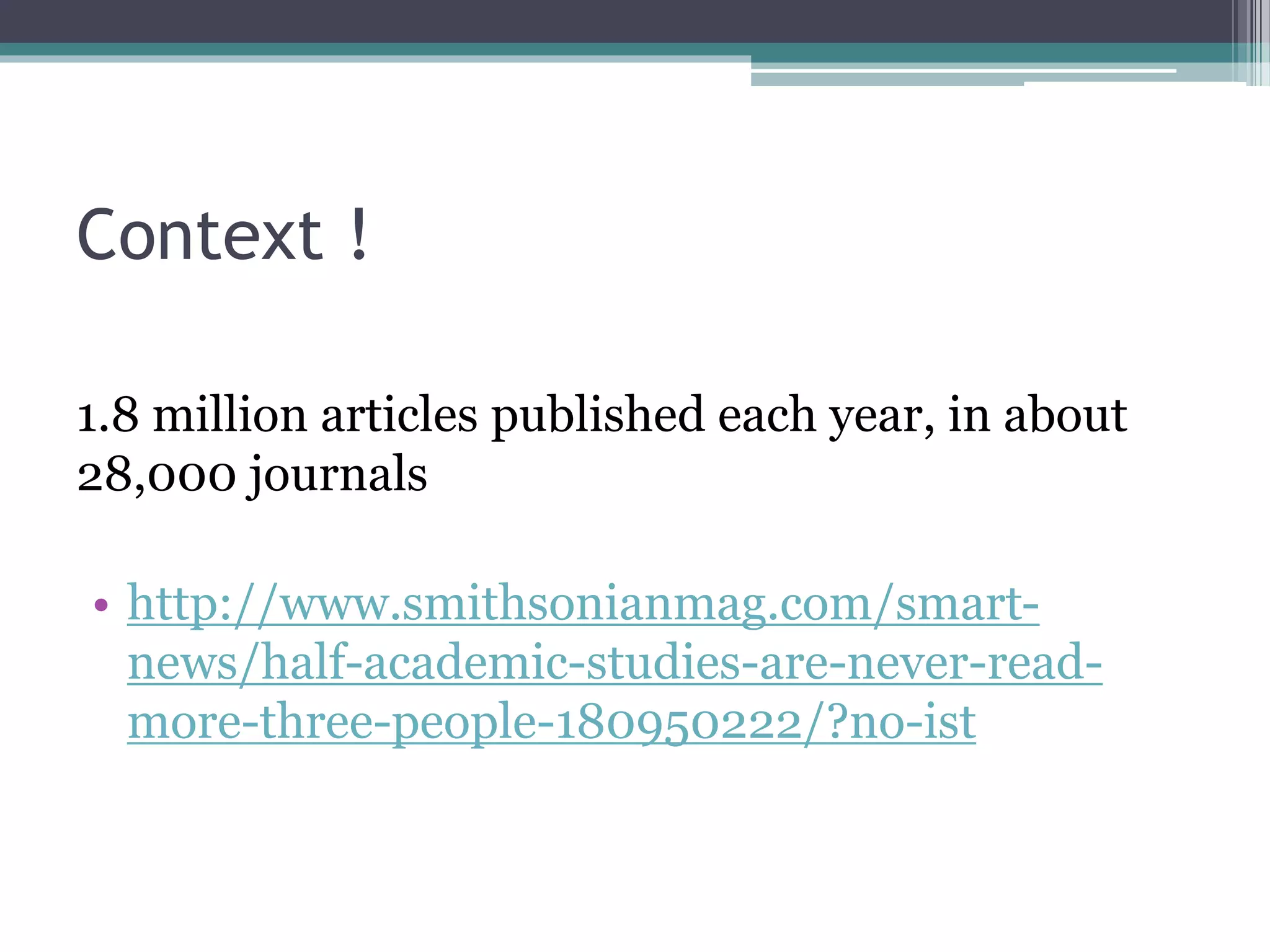 Context !
1.8 million articles published each year, in about
28,000 journals
• http://www.smithsonianmag.com/smart-
news/half-academic-studies-are-never-read-
more-three-people-180950222/?no-ist
 