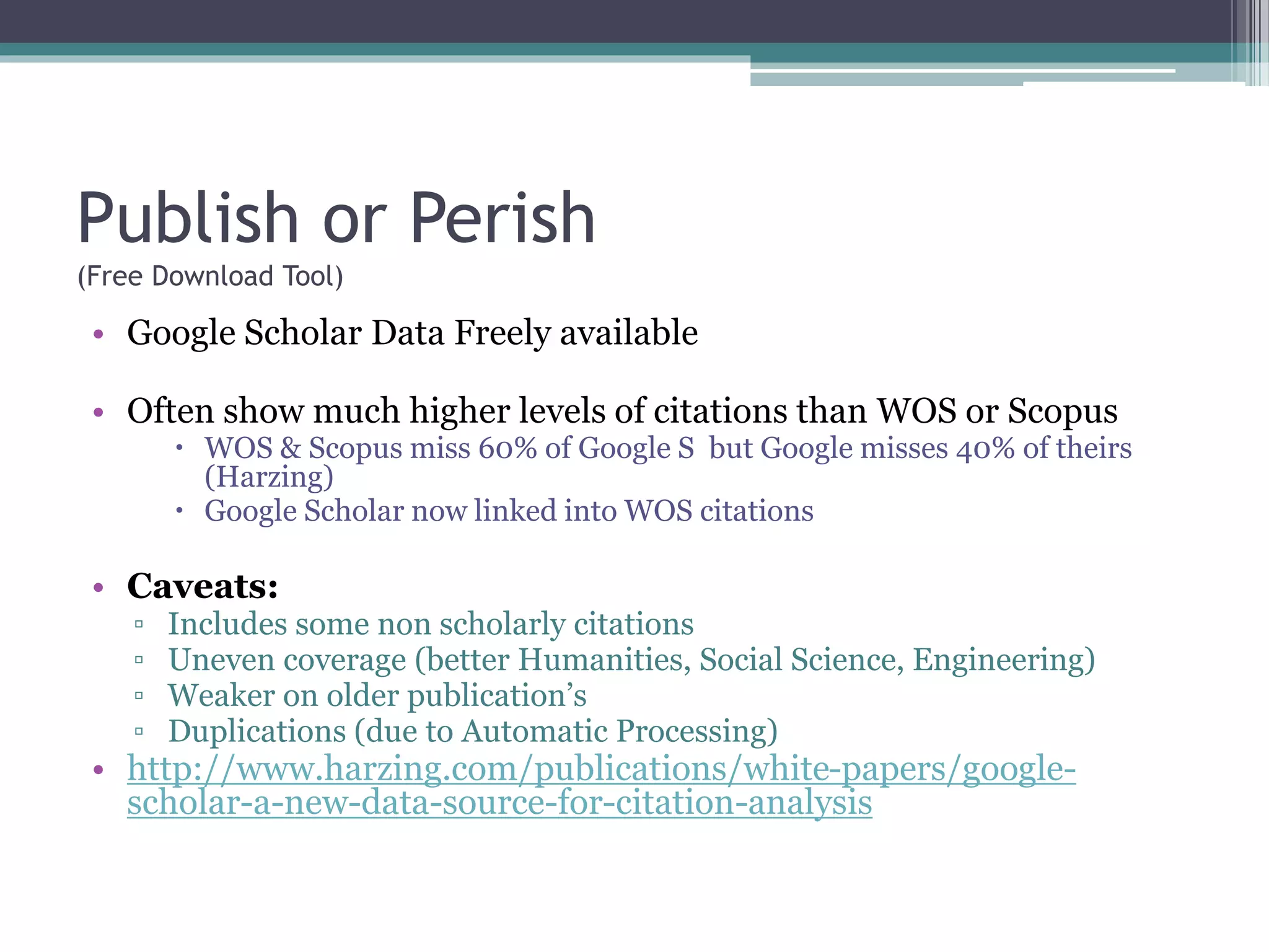 Publish or Perish
(Free Download Tool)
• Google Scholar Data Freely available
• Often show much higher levels of citations than WOS or Scopus
 WOS & Scopus miss 60% of Google S but Google misses 40% of theirs
(Harzing)
 Google Scholar now linked into WOS citations
• Caveats:
▫ Includes some non scholarly citations
▫ Uneven coverage (better Humanities, Social Science, Engineering)
▫ Weaker on older publication’s
▫ Duplications (due to Automatic Processing)
• http://www.harzing.com/publications/white-papers/google-
scholar-a-new-data-source-for-citation-analysis
 