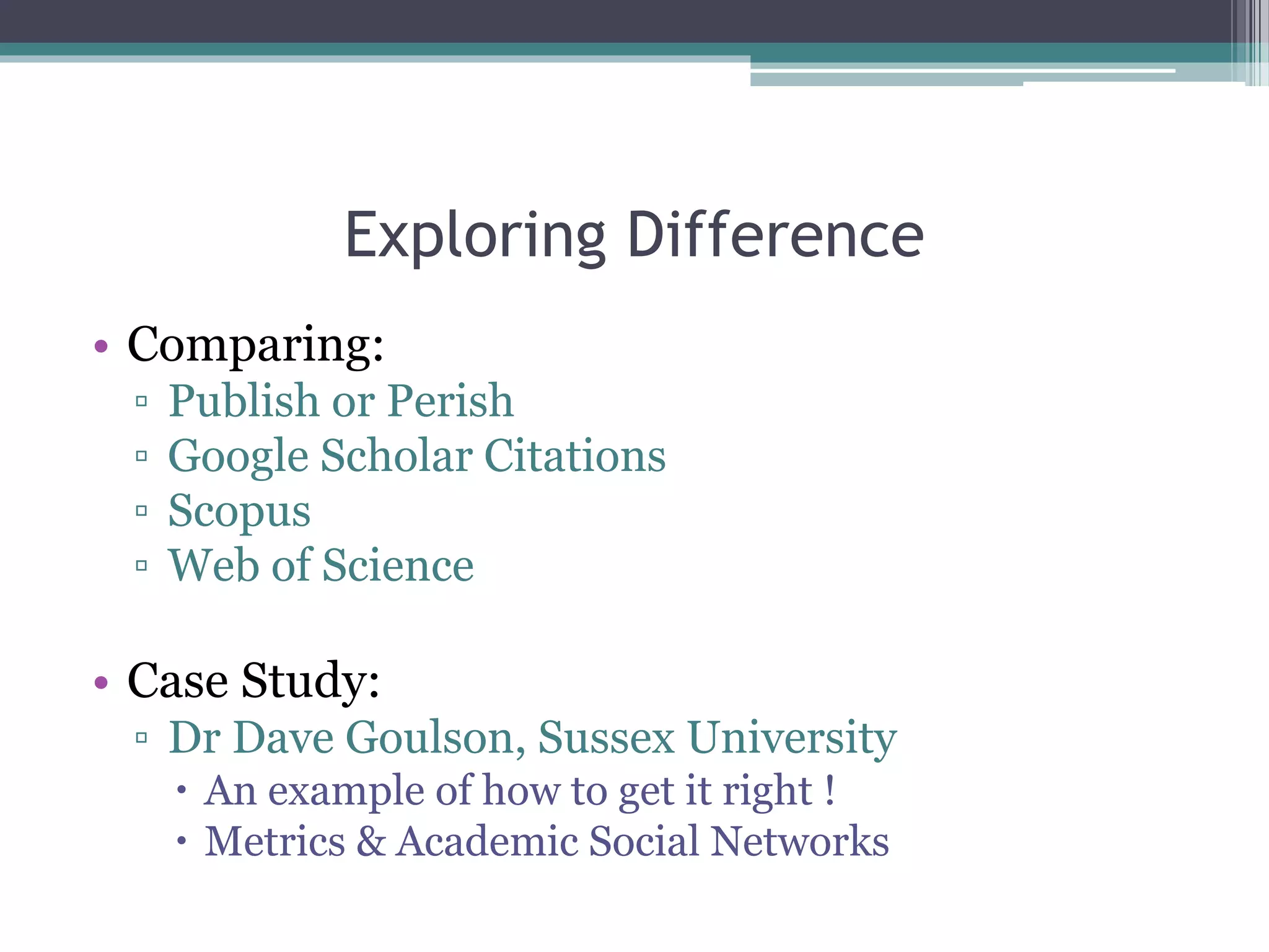 Exploring Difference
• Comparing:
▫ Publish or Perish
▫ Google Scholar Citations
▫ Scopus
▫ Web of Science
• Case Study:
▫ Dr Dave Goulson, Sussex University
 An example of how to get it right !
 Metrics & Academic Social Networks
 