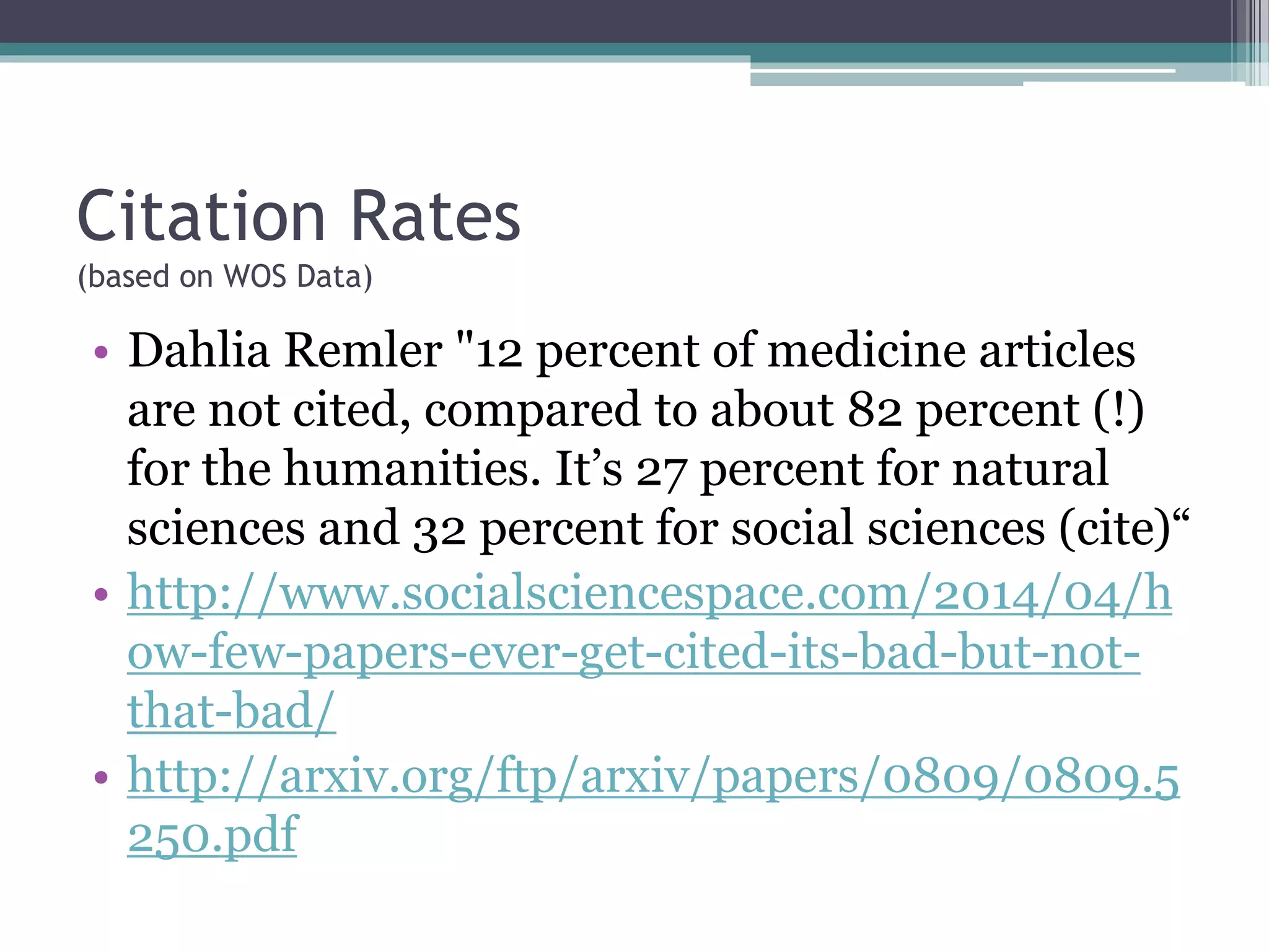 Citation Rates
(based on WOS Data)
• Dahlia Remler "12 percent of medicine articles
are not cited, compared to about 82 percent (!)
for the humanities. It’s 27 percent for natural
sciences and 32 percent for social sciences (cite)“
• http://www.socialsciencespace.com/2014/04/h
ow-few-papers-ever-get-cited-its-bad-but-not-
that-bad/
• http://arxiv.org/ftp/arxiv/papers/0809/0809.5
250.pdf
 
