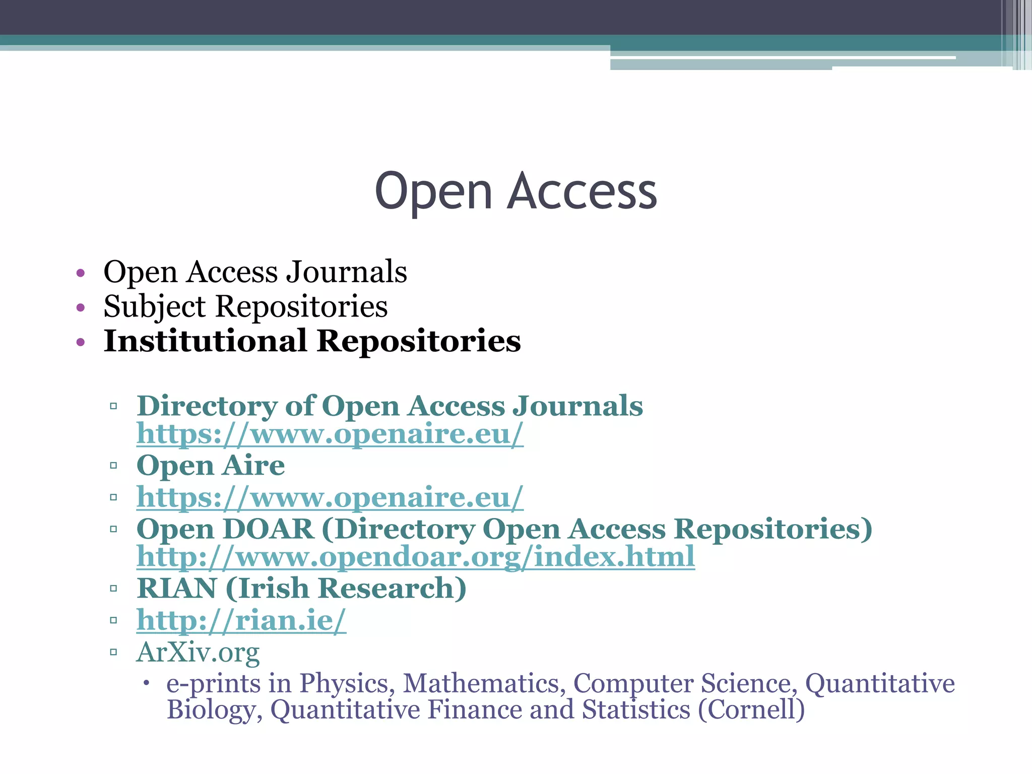 Open Access
• Open Access Journals
• Subject Repositories
• Institutional Repositories
▫ Directory of Open Access Journals
https://www.openaire.eu/
▫ Open Aire
▫ https://www.openaire.eu/
▫ Open DOAR (Directory Open Access Repositories)
http://www.opendoar.org/index.html
▫ RIAN (Irish Research)
▫ http://rian.ie/
▫ ArXiv.org
 e-prints in Physics, Mathematics, Computer Science, Quantitative
Biology, Quantitative Finance and Statistics (Cornell)
 