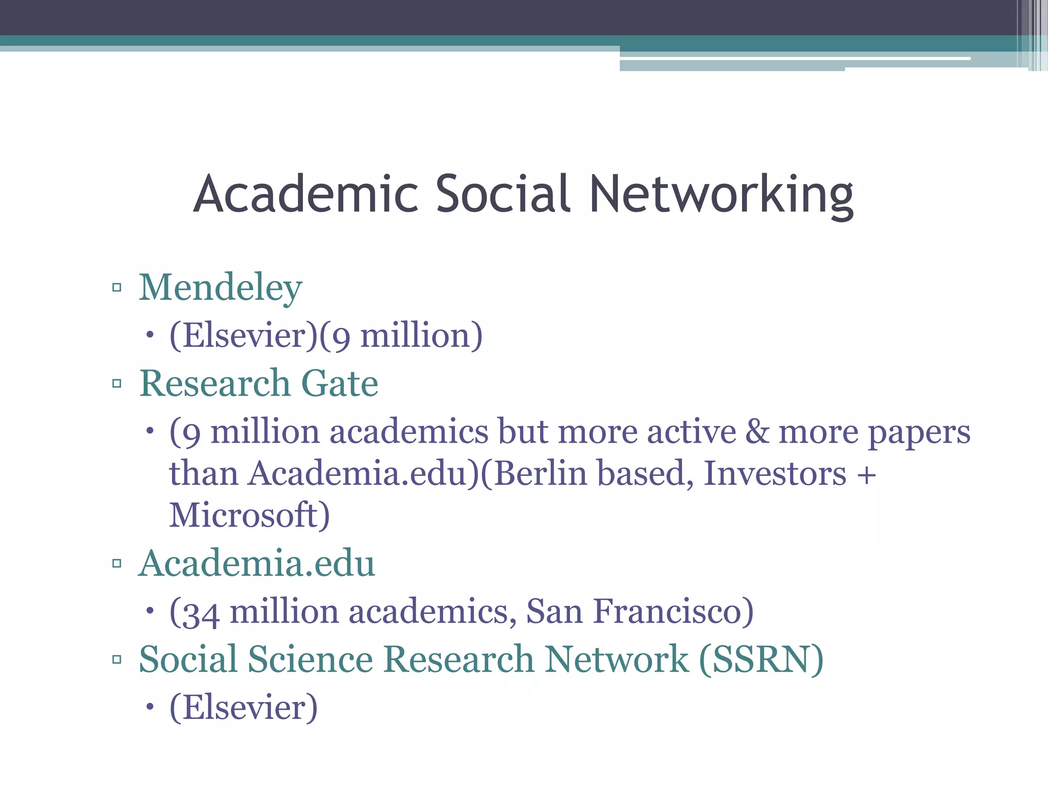 Academic Social Networking
▫ Mendeley
 (Elsevier)(9 million)
▫ Research Gate
 (9 million academics but more active & more papers
than Academia.edu)(Berlin based, Investors +
Microsoft)
▫ Academia.edu
 (34 million academics, San Francisco)
▫ Social Science Research Network (SSRN)
 (Elsevier)
 