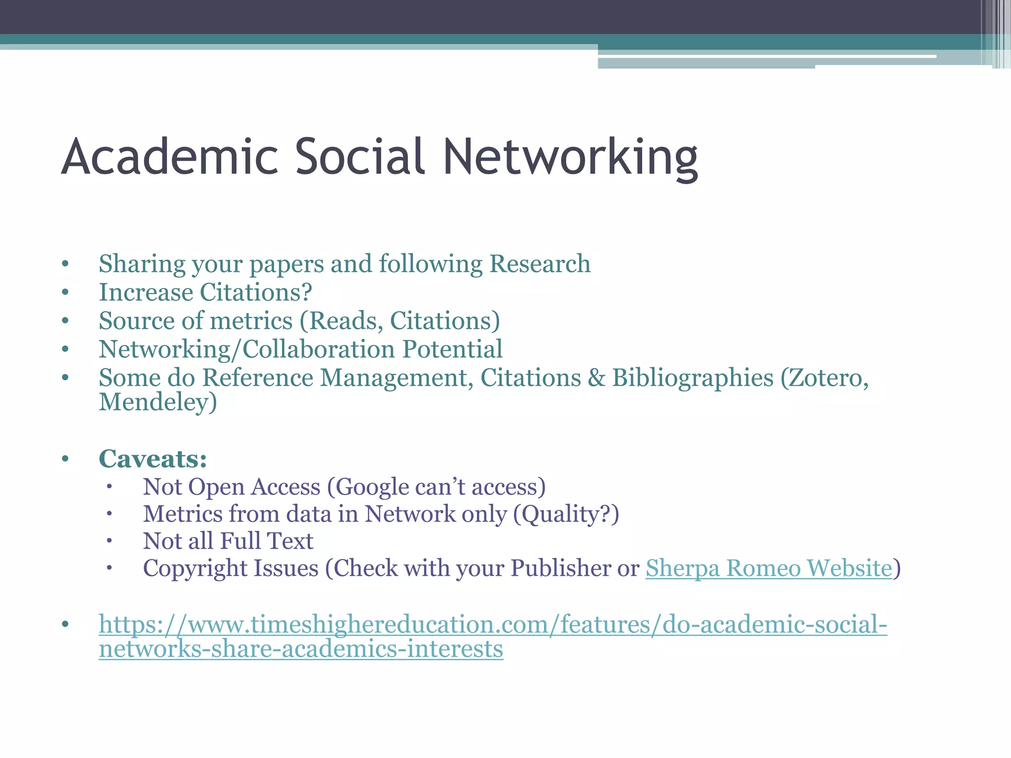 Academic Social Networking
• Sharing your papers and following Research
• Increase Citations?
• Source of metrics (Reads, Citations)
• Networking/Collaboration Potential
• Some do Reference Management, Citations & Bibliographies (Zotero,
Mendeley)
• Caveats:
 Not Open Access (Google can’t access)
 Metrics from data in Network only (Quality?)
 Not all Full Text
 Copyright Issues (Check with your Publisher or Sherpa Romeo Website)
• https://www.timeshighereducation.com/features/do-academic-social-
networks-share-academics-interests
 