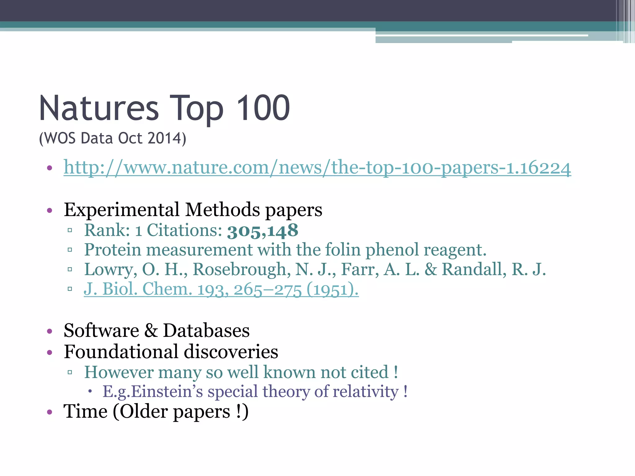 Natures Top 100
(WOS Data Oct 2014)
• http://www.nature.com/news/the-top-100-papers-1.16224
• Experimental Methods papers
▫ Rank: 1 Citations: 305,148
▫ Protein measurement with the folin phenol reagent.
▫ Lowry, O. H., Rosebrough, N. J., Farr, A. L. & Randall, R. J.
▫ J. Biol. Chem. 193, 265–275 (1951).
• Software & Databases
• Foundational discoveries
▫ However many so well known not cited !
 E.g.Einstein’s special theory of relativity !
• Time (Older papers !)
 