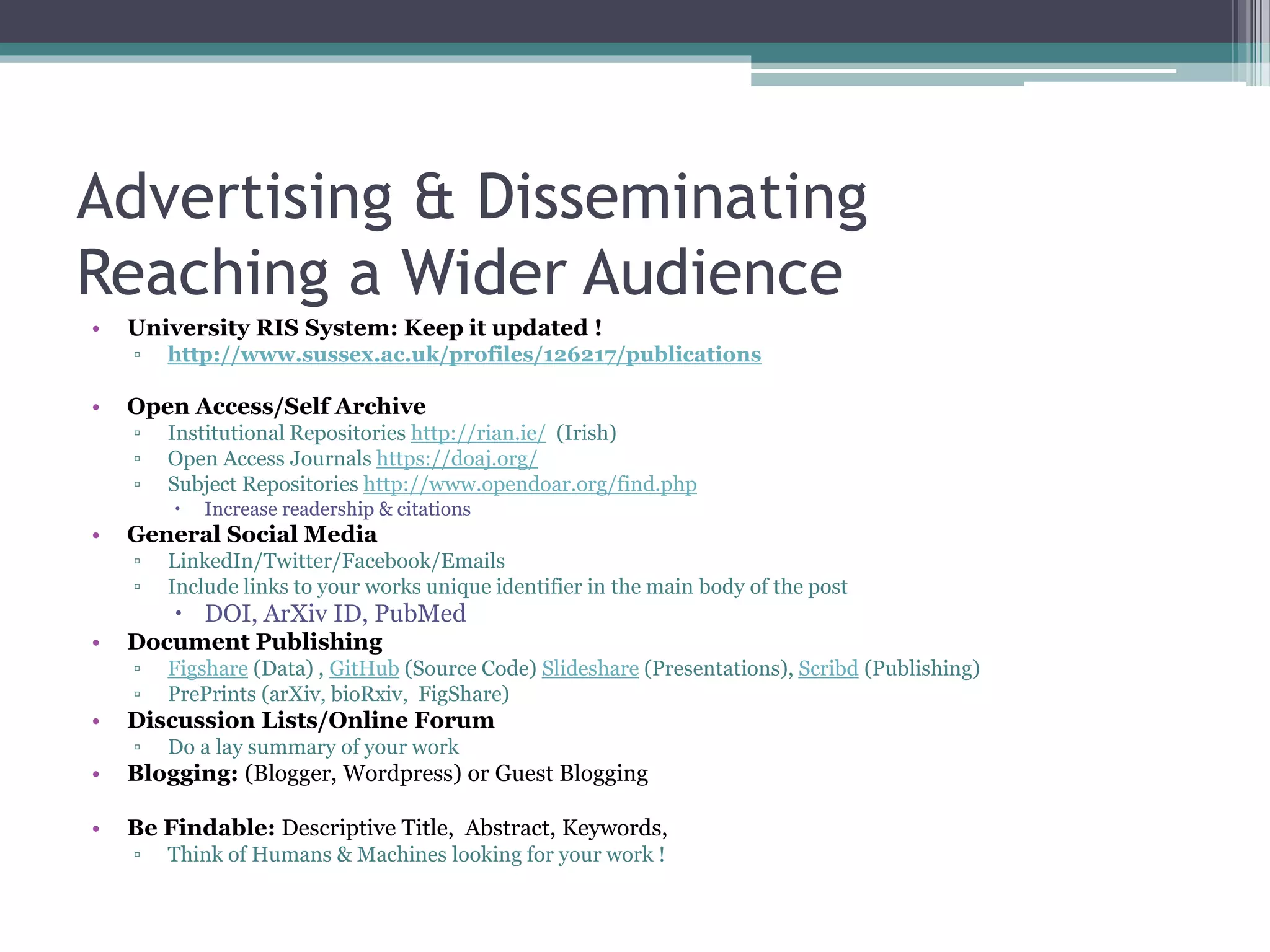 Advertising & Disseminating
Reaching a Wider Audience
• University RIS System: Keep it updated !
▫ http://www.sussex.ac.uk/profiles/126217/publications
• Open Access/Self Archive
▫ Institutional Repositories http://rian.ie/ (Irish)
▫ Open Access Journals https://doaj.org/
▫ Subject Repositories http://www.opendoar.org/find.php
 Increase readership & citations
• General Social Media
▫ LinkedIn/Twitter/Facebook/Emails
▫ Include links to your works unique identifier in the main body of the post
 DOI, ArXiv ID, PubMed
• Document Publishing
▫ Figshare (Data) , GitHub (Source Code) Slideshare (Presentations), Scribd (Publishing)
▫ PrePrints (arXiv, bioRxiv, FigShare)
• Discussion Lists/Online Forum
▫ Do a lay summary of your work
• Blogging: (Blogger, Wordpress) or Guest Blogging
• Be Findable: Descriptive Title, Abstract, Keywords,
▫ Think of Humans & Machines looking for your work !
 