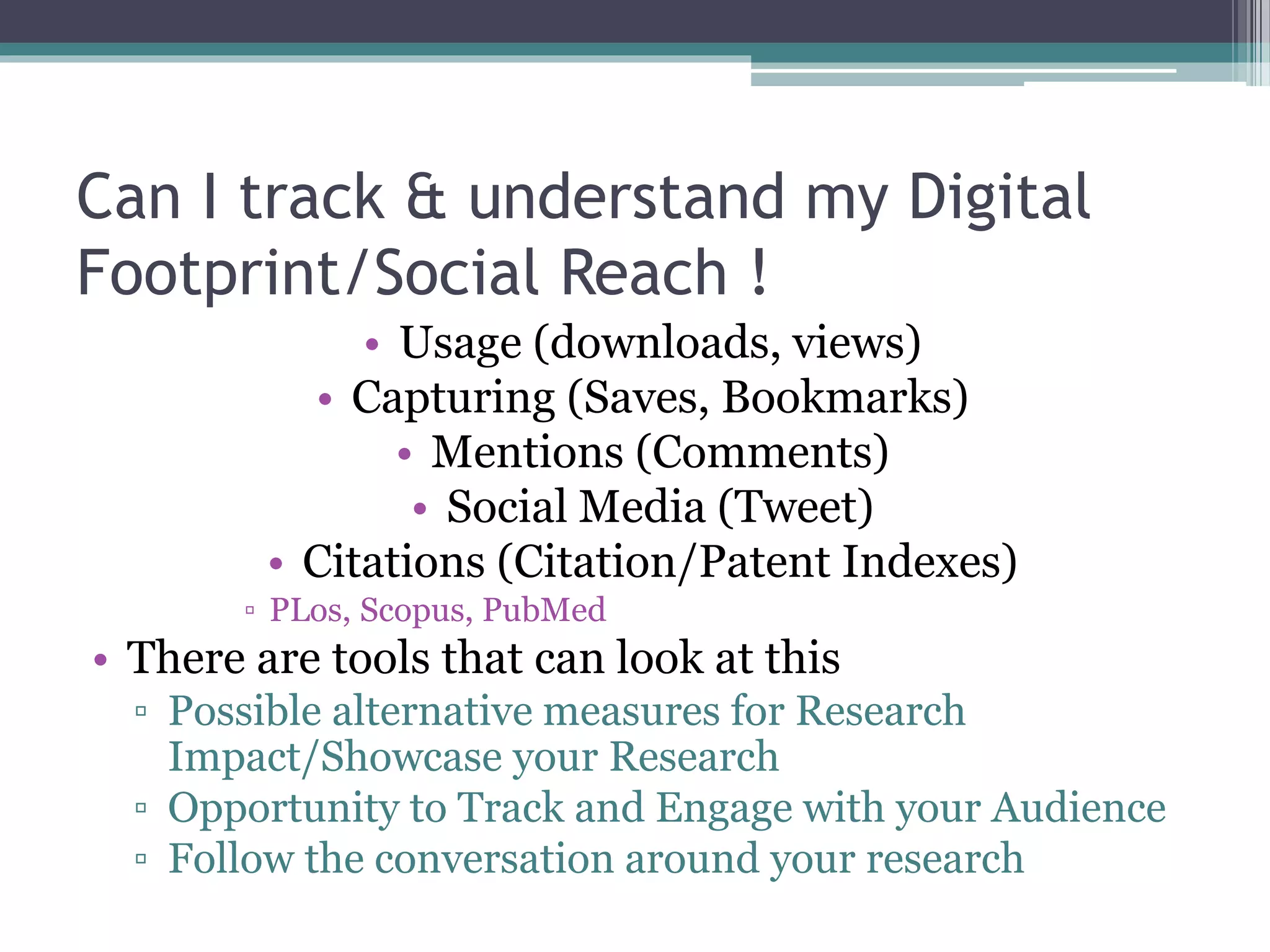 Can I track & understand my Digital
Footprint/Social Reach !
• Usage (downloads, views)
• Capturing (Saves, Bookmarks)
• Mentions (Comments)
• Social Media (Tweet)
• Citations (Citation/Patent Indexes)
▫ PLos, Scopus, PubMed
• There are tools that can look at this
▫ Possible alternative measures for Research
Impact/Showcase your Research
▫ Opportunity to Track and Engage with your Audience
▫ Follow the conversation around your research
 